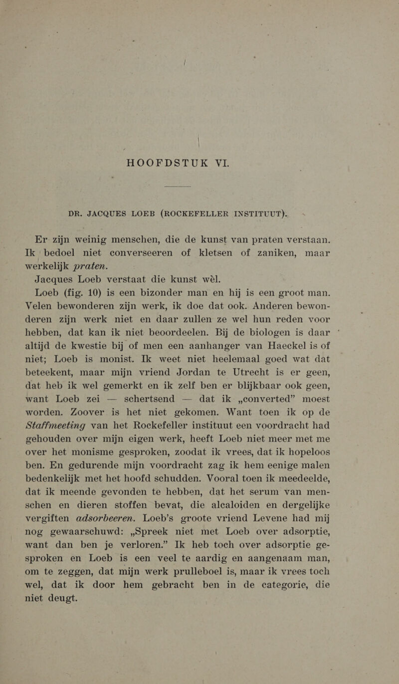 Ì HOOFDSTUK VI. DR. JACQUES LOEB (ROCKEFELLER INSTITUUT). Er zijn weinig menschen, die de kunst van praten verstaan. Ik bedoel niet converseeren of kletsen of zaniken, maar werkelijk praten. Jacques Loeb verstaat die kunst wèl. Loeb (fig. 10) is een bizonder man en hij is een groot man. Velen bewonderen zijn werk, ik doe dat ook. Anderen bewon- deren zijn werk niet en daar zullen ze wel hun reden voor hebben, dat kan ik niet beoordeelen. Bij de biologen is daar altijd de kwestie bij of men een aanhanger van Haeckel is of niet; Loeb is monist. Ik weet niet heelemaal goed wat dat beteekent, maar mijn vriend Jordan te Utrecht is er geen, dat heb ik wel gemerkt en ik zelf ben er blijkbaar ook geen, want Loeb zei — schertsend — dat ik „converted” moest worden. Zoover is het niet gekomen. Want toen ik op de Staffmeeting van het Rockefeller instituut een voordracht had gehouden over mijn eigen werk, heeft Loeb niet meer met me over het monisme gesproken, zoodat ik vrees, dat ik hopeloos ben. En gedurende mijn voordracht zag ik hem eenige malen bedenkelijk met het hoofd schudden. Vooral toen ik meedeelde, dat ik meende gevonden te hebben, dat het serum van men- schen en dieren stoffen bevat, die alealoiden en dergelijke vergiften adsorbeeren. Loeb’s groote vriend Levene had mij nog gewaarschuwd: „Spreek niet met Loeb over adsorptie, want dan ben je verloren.’ Ik heb tach over adsorptie ge- sproken en Loeb is een veel te aardig en aangenaam man, om te zeggen, dat mijn werk prulleboel is, maar ik vrees toch wel, dat ik door hem gebracht ben in de eategorie, die niet deugt. |