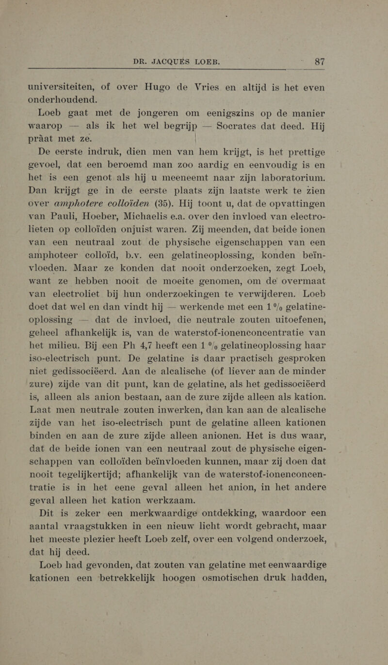  universiteiten, of over Hugo de Vries en altijd is het even onderhoudend. Loeb gaat met de jongeren om eenigszins op de manier waarop — als ik het wel begrijp — Socrates dat deed. Hij pràat met ze. De eerste indruk, dien men van hem krijgt, is het prettige gevoel, dat een beroemd man zoo aardig en eenvoudig is en het is een genot als hij u meeneemt naar zijn laboratorium. Dan krijgt ge in de eerste plaats zijn laatste werk te zien over amphotere colloïden (35). Hij toont u, dat de opvattingen van Pauli, Hoeber, Michaelis e.a. over den invloed van electro- lieten op colloïden onjuist waren. Zij meenden, dat beide ionen van een neutraal zout de physische eigenschappen van een amphoteer colloïd, b.v. een gelatineoplossing, konden beïn- vloeden. Maar ze konden dat nooit onderzoeken, zegt Loeb, want ze hebben nooit de moeite genomen, om de overmaat van electroliet bij hun onderzoekingen te verwijderen. Loeb doet dat wel en dan vindt hij — werkende met een 1 %/% gelatine- oplossing — dat de invloed, die neutrale zouten uitoefenen, geheel afhankelijk is, van de waterstof-ioneneonecentratie van het milieu. Bij een Ph 4,7 heeft een 1 °/ gelatineoplossing haar iso-eleetrisch punt. De gelatine is daar practisch gesproken niet gedissociëerd. Aan de alealische (of liever aan de minder zure) zijde van dit punt, kan de gelatine, als het gedissociëerd is, alleen als anion bestaan, aan de zure zijde alleen als kation. Laat men neutrale zouten inwerken, dan kan aan de alcalische zijde van het iso-electrisch punt de gelatine alleen kationen binden en aan de zure zijde alleen anionen. Het is dus waar, dat de beide ionen van een neutraal zout de physische eigen- schappen van ecolloïden beïnvloeden kunnen, maar zij doen dat nooit tegelijkertijd; afhankelijk van de waterstof-ionenconcen- tratie is in het eene geval alleen het anion, in het andere geval alleen het kation werkzaam. Dit is zeker een merkwaardige ontdekking, waardoor een aantal vraagstukken in een nieuw licht wordt gebracht, maar het meeste plezier heeft Loeb zelf, over een volgend onderzoek, dat hij deed. | Loeb had gevonden, dat zouten van gelatine met eenwaardige kationen een betrekkelijk hoogen osmotischen druk hadden,