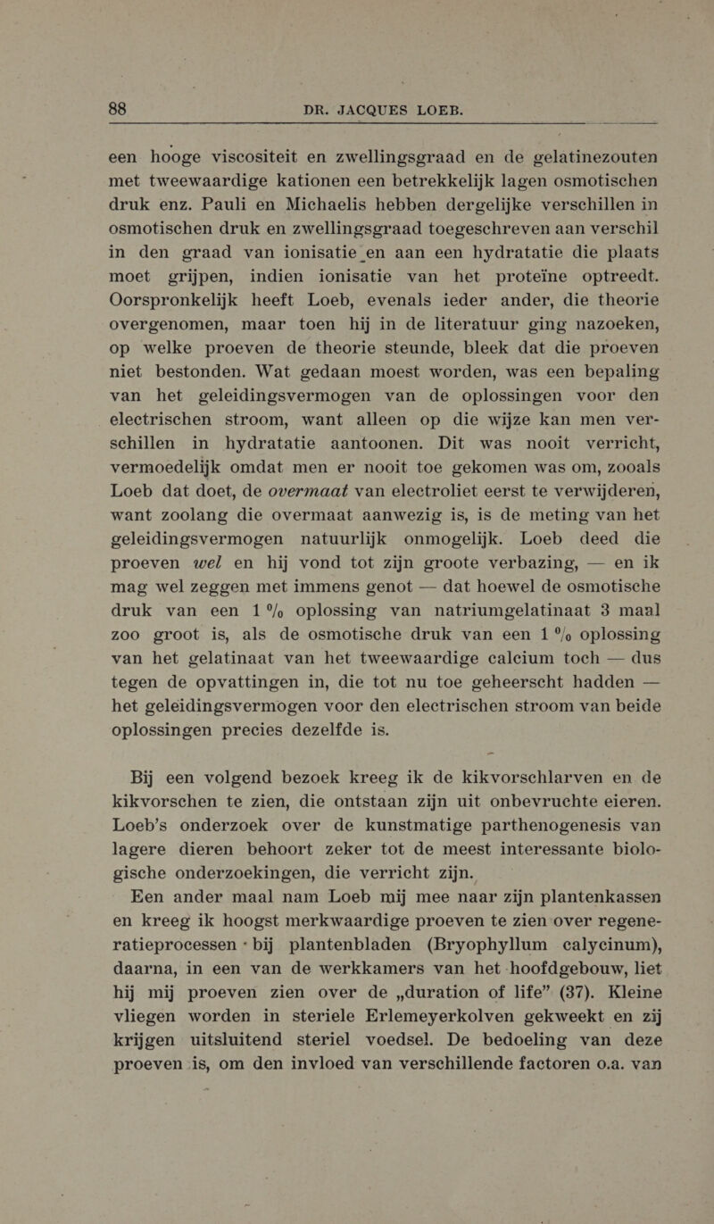 een hooge viscositeit en zwellingsgraad en de gelatinezouten met tweewaardige kationen een betrekkelijk lagen osmotischen druk enz. Pauli en Michaelis hebben dergelijke verschillen in osmotischen druk en zwellingsgraad toegeschreven aan verschil in den graad van ionisatie en aan een hydratatie die plaats moet grijpen, indien ionisatie van het proteïne optreedt. Oorspronkelijk heeft Loeb, evenals ieder ander, die theorie overgenomen, maar toen hij in de literatuur ging nazoeken, op welke proeven de theorie steunde, bleek dat die proeven niet bestonden. Wat gedaan moest worden, was een bepaling van het geleidingsvermogen van de oplossingen voor den electrischen stroom, want alleen op die wijze kan men ver- schillen in hydratatie aantoonen. Dit was nooit verricht, vermoedelijk omdat men er nooit toe gekomen was om, zooals Loeb dat doet, de overmaat van electroliet eerst te verwijderen, want zoolang die overmaat aanwezig is, is de meting van het geleidingsvermogen natuurlijk onmogelijk. Loeb deed die proeven wel en hij vond tot zijn groote verbazing, — en ik mag wel zeggen met immens genot — dat hoewel de osmotische druk van een 1 °% oplossing van natriumgelatinaat 3 maal zoo groot is, als de osmotische druk van een 1 ®/ oplossing van het gelatinaat van het tweewaardige caleium toeh — dus tegen de opvattingen in, die tot nu toe geheerscht hadden — het geleidingsvermogen voor den electrischen stroom van beide oplossingen precies dezelfde is. Bij een volgend bezoek kreeg ik de kikvorschlarven en de kikvorschen te zien, die ontstaan zijn uit onbevruchte eieren. Loeb’s onderzoek over de kunstmatige parthenogenesis van lagere dieren behoort zeker tot de meest interessante biolo- gische onderzoekingen, die verricht zijn. Een ander maal nam Loeb mij mee naar zijn plantenkassen en kreeg ik hoogst merkwaardige proeven te zien over regene- ratieproecessen « bij plantenbladen (Bryophyllum calycinum), daarna, in een van de werkkamers van het hoofdgebouw, liet hij mij proeven zien over de „duration of life” (37). Kleine vliegen worden in steriele Erlemeyerkolven gekweekt en zij krijgen uitsluitend steriel voedsel. De bedoeling van deze proeven is, om den invloed van verschillende factoren o.a. van
