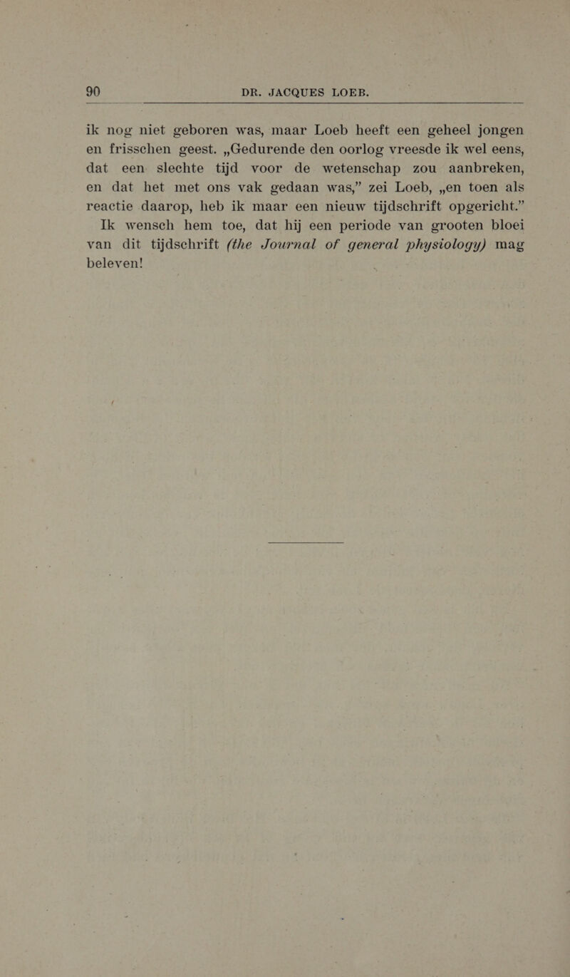ik nog niet geboren was, maar Loeb heeft een geheel jongen en frisschen geest. „Gedurende den oorlog vreesde ik wel eens, dat een slechte tijd voor de wetenschap zou aanbreken, en dat het met ons vak gedaan was,’ zei Loeb, „en toen als reactie daarop, heb ik maar een nieuw tijdschrift opgericht.” Ik wensch hem toe, dat hij een periode van grooten bloei van dit tijdschrift (the Journal of general physiology) mag beleven!