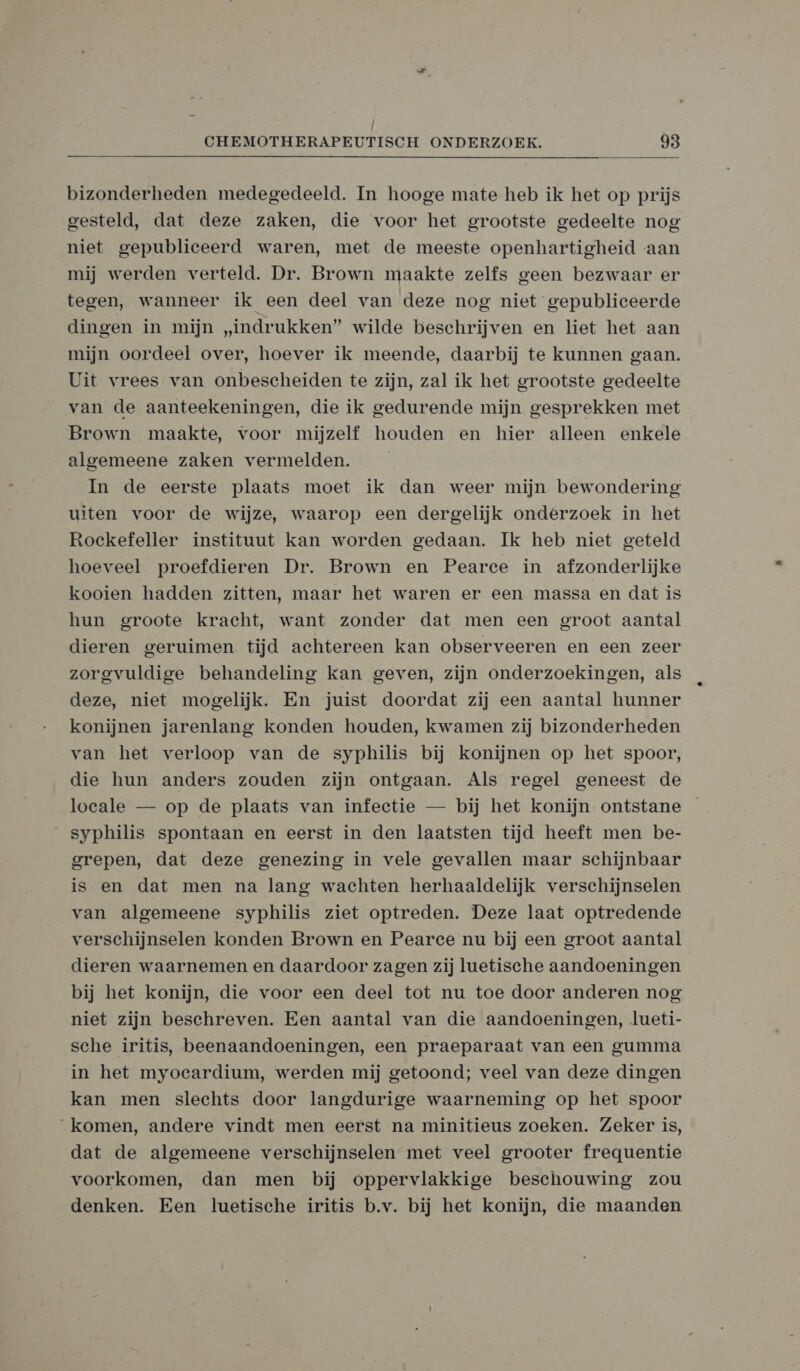 / CHEMOTHERAPEUTISCH ONDERZOEK. 98 bizonderheden medegedeeld. In hooge mate heb ik het op prijs gesteld, dat deze zaken, die voor het grootste gedeelte nog niet gepubliceerd waren, met de meeste openhartigheid aan mij werden verteld. Dr. Brown maakte zelfs geen bezwaar er tegen, wanneer ik een deel van deze nog niet gepubliceerde dingen in mijn „indrukken” wilde beschrijven en liet het aan mijn oordeel over, hoever ik meende, daarbij te kunnen gaan. Uit vrees van onbescheiden te zijn, zal ik het grootste gedeelte van de aanteekeningen, die ik gedurende mijn gesprekken met Brown maakte, voor mijzelf houden en hier alleen enkele algemeene zaken vermelden. In de eerste plaats moet ik dan weer mijn bewondering uiten voor de wijze, waarop een dergelijk onderzoek in het Rockefeller instituut kan worden gedaan. Ik heb niet geteld hoeveel proefdieren Dr. Brown en Pearce in afzonderlijke kooien hadden zitten, maar het waren er een massa en dat is hun groote kracht, want zonder dat men een groot aantal dieren geruimen tijd achtereen kan observeeren en een zeer zorgvuldige behandeling kan geven, zijn onderzoekingen, als deze, niet mogelijk. En juist doordat zij een aantal hunner konijnen jarenlang konden houden, kwamen zij bizonderheden van het verloop van de syphilis bij konijnen op het spoor, die hun anders zouden zijn ontgaan. Als regel geneest de loeale — op de plaats van infeetie — bij het konijn ontstane syphilis spontaan en eerst in den laatsten tijd heeft men be- grepen, dat deze genezing in vele gevallen maar schijnbaar is en dat men na lang wachten herhaaldelijk verschijnselen van algemeene syphilis ziet optreden. Deze laat optredende verschijnselen konden Brown en Pearce nu bij een groot aantal dieren waarnemen en daardoor zagen zij luetische aandoeningen bij het konijn, die voor een deel tot nu toe door anderen nog niet zijn beschreven. Een aantal van die aandoeningen, lueti- sche iritis, beenaandoeningen, een praeparaat van een gumma in het myoeardium, werden mij getoond; veel van deze dingen kan men slechts door langdurige waarneming op het spoor komen, andere vindt men eerst na minitieus zoeken. Zeker is, dat de algemeene verschijnselen met veel grooter frequentie voorkomen, dan men bij oppervlakkige beschouwing zou denken. Een luetische iritis b.v. bij het konijn, die maanden