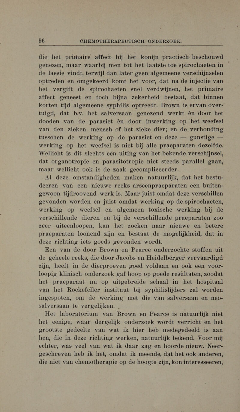 die: het primaire affect bij het konijn practisch: beschouwd genezen, maar waarbij men tot het laatste toe spirochaeten in de laesie vindt, terwijl dan later geen algemeene verschijnselen optreden en omgekeerd komt het voor, dat na de injectie van het vergift de spirochaeten snel verdwijnen, het primaire affect geneest en toch bijna zekerheid bestaat, dat binnen korten tijd algemeene syphilis optreedt. Brown is ervan over- tuigd, dat b.v. het salversaan genezend werkt èn door het dooden van de parasiet èn door inwerking op het weefsel van den zieken mensch of het zieke dier; en de verhouding tusschen de werking op de parasiet en deze — gunstige — werking op het weefsel is niet bij alle praeparaten dezelfde. Wellicht is dit slechts een uiting van het bekende verschijnsel, dat organotropie en parasitotropie niet steeds parallel gaan, maar wellicht ook is de zaak gecompliceerder. Al deze omstandigheden maken natuurlijk, dat het bestu- deeren van een nieuwe reeks arseenpraeparaten een buiten- gewoon tijdroovend werk is. Maar juist omdat deze verschillen gevonden worden en juist omdat werking op de spirochaeten, werking op weefsel en algemeen toxische werking bij de verschillende dieren en bij de verschillende praeparaten zoo zeer uiteenloopen, kan het zoeken naar nieuwe en betere praeparaten loonend zijn en bestaat de mogelijkheid, dat in deze richting iets goeds gevonden wordt. Een van de door Brown en Pearce onderzochte stoffen uit de geheele reeks, die door Jacobs en Heidelberger vervaardigd zijn, heeft in de dierproeven goed voldaan en ook een voor- loopig klinisch onderzoek gaf hoop op goede resultaten, zoodat het praeparaat nu op uitgebreide schaal in het hospitaal van het Rockefeller instituut bij syphilislijders zal worden ingespoten, om de werking met die van salversaan en neo- salversaan te vergelijken. . Het laboratorium van Brown en Pearce is natuurlijk niet het eenige, waar dergelijk onderzoek wordt verricht en het grootste gedeelte van wat ik hier heb medegedeeld is aan hen, die in deze richting werken, natuurlijk bekend. Voor mij echter, was veel van wat ik daar zag en hoorde nieuw. Neer- geschreven heb ik het, omdat ik meende, dat het ook anderen, die niet van chemotherapie op de hoogte zijn, kon interesseeren,