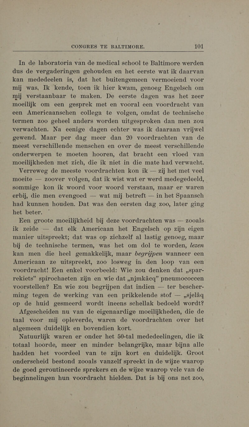 In de laboratoria van de medical school te Baltimore werden dus de vergaderingen gehouden en het eerste wat ik daarvan kan mededeelen is, dat het buitengemeen vermoeiend voor mij was. Ik kende, toen ik hier kwam, genoeg Engelsch om mij verstaanbaar te maken. De eerste dagen was het zeer moeilijk om een gesprek met en vooral een voordracht van een Americaanschen collega te volgen, omdat de technische termen zoo geheel anders worden uitgesproken dan men zou verwachten. Na eenige dagen echter was ik daaraan vrijwel gewend. Maar per dag meer dan 20 voordrachten van de meest verschillende menschen en over de meest verschillende onderwerpen te moeten hooren, dat bracht een vloed van moeilijkheden met zich, die ik niet in die mate had verwacht. Verreweg de meeste voordrachten kon ik — zij het met veel moeite — zoover volgen, dat ik wist wat er werd medegedeeld, sommige kon ik woord voor woord verstaan, maar er waren erbij, die men evengoed — wat mij betreft — in het Spaansch had kunnen houden. Dat was den eersten dag zoo, later ging het beter. Een groote moeilijkheid bij deze voordrachten was — zooals ik zeide — dat elk Americaan het Engelsch op zijn eigen manier uitspreekt; dat was op zichzelf al lastig genoeg, maar bij de technische termen, was het om dol te worden, lezen kan men die heel gemakkelijk, maar begrijpen wanneer een Americaan ze uitspreekt, zoo losweg in den loop van een voordracht! Een enkel voorbeeld: Wie zou denken dat „spar- rekiets” spirochaeten zijn en wie dat „njmkâecq” pneumococcen voorstellen? En wie zou begrijpen dat indien — ter bescher- ming tegen de werking van een prikkelende stof — „sjelâqg op de huid gesmeerd wordt ineens schellak bedoeld wordt? Afgescheiden nu van de eigenaardige moeilijkheden, die de taal voor mij opleverde, waren de voordrachten over het algemeen duidelijk en bovendien kort. | Natuurlijk waren er onder het 50-tal mededeelingen, die ik totaal hoorde, meer en minder belangrijke, maar bijna alle hadden het voordeel van te zijn kort en duidelijk. Groot onderscheid bestond zooals vanzelf spreekt in de wijze waarop de goed geroutineerde sprekers en de wijze waarop vele van de beginnelingen hun voordracht hielden. Dat is bij ons net zoo,