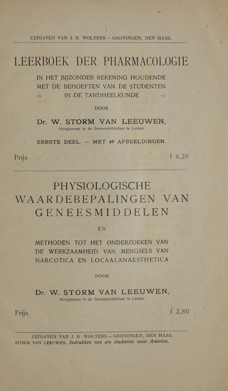   UITGAVEN VAN J. B. WOLTERS — GRONINGEN, DEN HAAG. LEERBOEK DER PHARMACOLOGIE IN HET BIJZONDER REKENING HOUDENDE MET DE BEHOEFTEN VAN DE STUDENTEN IN:DE TANDHEELKUNDE DOOR Dr. W. STORM VAN LEEUWEN, Hoogleeraar in de Geneesmiddelleer te Leiden. EERSTE DEEL. — MET 49 AFBEELDINGEN. mh 6,40      EEVSIOEOGISCHE WAARDEBEPALINGEN VAN GREINER MEED DELEN EN METHODEN TOT HET ONDERZOEKEN VAN DE WERKZAAMHEID VAN MENGSELS VAN NARCOTICA EN LOCAALANAESTHETICA DOOR Dr. W. STORM VAN LEEUWEN, Hoogleeraar in de Geneesmiddelleer te Leiden. BORE PEN UITGAVEN VAN J. B. WOLTERS — GRONINGEN, DEN HAAG. STORM VAN LEEUWEN, Indrukken van een studiereis naar America.
