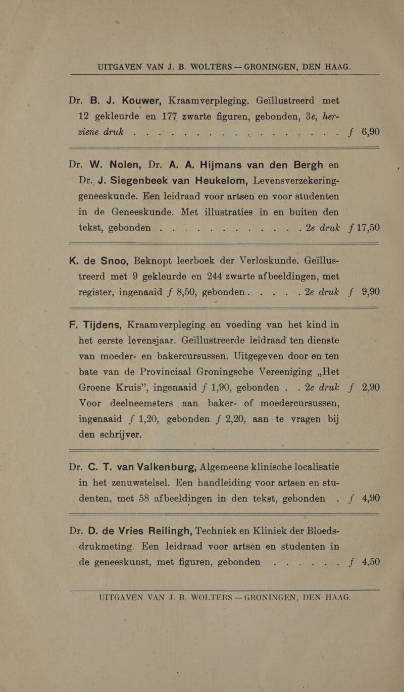Dr. B. J. Kouwer, Kraamverpleging. Geïllustreerd met 12 gekleurde en 177 zwarte figuren, gebonden, 8e, her- gene. druk, EE EA EE EE NE ER Dr. W. Nolen, Dr. A. A. Hijmans van den Bergh en Dr. J. Siegenbeek van Heukelom, Levensverzekering- geneeskunde. Een leidraad voor artsen en voor studenten in de Geneeskunde. Met illustraties in en buiten den tekst, gebonden. © / 407. 0 AE AE ZEP K. de Snoo, Beknopt leerboek der Verloskunde. Geïllus- treerd met 9 gekleurde en 244 zwarte afbeeldingen, met register, ingenaaid f 8,50, gebonden. . . . .2e druk f 9,90 F. Tijdens, Kraamverpleging en voeding van het kind in het eerste levensjaar. Geïllustreerde leidraad ten dienste van moeder- en bakercursussen. Uitgegeven door en ten bate van de Provinciaal Groningsche Vereeniging „Het Groene Kruis”, ingenaaid f 1,90, gebonden . . 2e druk f 2,90 Voor deelneemsters aan baker- of moedercursussen, ingenaaid f 1,20, gebonden f 2,20, aan te vragen bij den schrijver. Dr. C. T. van Valkenburg, Algemeene klinische localisatie in het zenuwstelsel. Een handleiding voor artsen en stu- denten, met 58 afbeeldingen in den tekst, gebonden . f 4,90 Dr. D. de Vries Reilingh, Techniek en Kliniek der Bloeds- drukmeting. Een leidraad voor artsen en studenten in de geneeskunst, met figuren, gebonden . . . . .. f 4,50 UITGAVEN VAN J. B. WOLTERS — GRONINGEN, DEN HAAG.