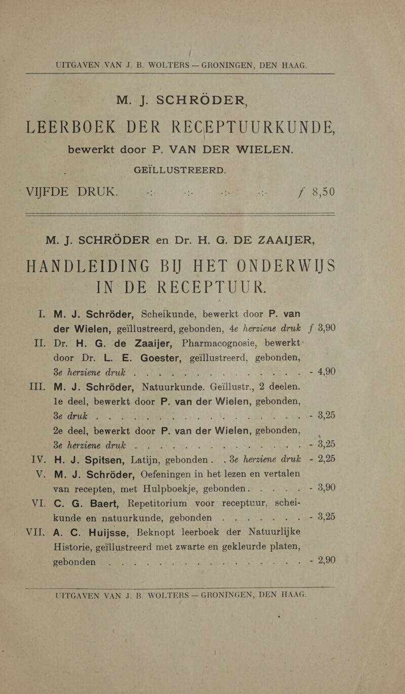 M. J. SCHRÖDER, bewerkt door P. VAN DER WIELEN. GEILLUSTREERD. 8,50   ENE REGEP TUUR. M. J. Schröder, Scheikunde, bewerkt door P. van der Wielen, geïllustreerd, gebonden, 4e herziene druk Dr. H. G. de Zaaijer, Pharmacognosie, bewerkt door Dr. L. E. Goester, geïllustreerd, gebonden, 8e herziene druk EE M. J. Schröder, Natuurkunde. Geillustr., 2 deelen. le deel, bewerkt door P. van der Wielen, gebonden, 8e druk . f 2e deel, bewerkt Ten P. van dee Wielen, EN 3e herziene druk Re alen CARA H. J. Spitsen, Latijn, vre „3e herziene druk M. J. Schröder, Oefeningen in het lezen en vertalen van recepten, met Hulpboekje, gebonden. C. G. Baert, Repetitorium voor receptuur, schei- kunde en natuurkunde, gebonden A. C. Huijsse, Beknopt leerboek der Natuurlijke Historie, geïllustreerd met zwarte en gekleurde platen, gebonden f 3,90 - 4,90 - 3,25 - 3,25 - 2,95 - 3,90 - 3,25 - 2,90