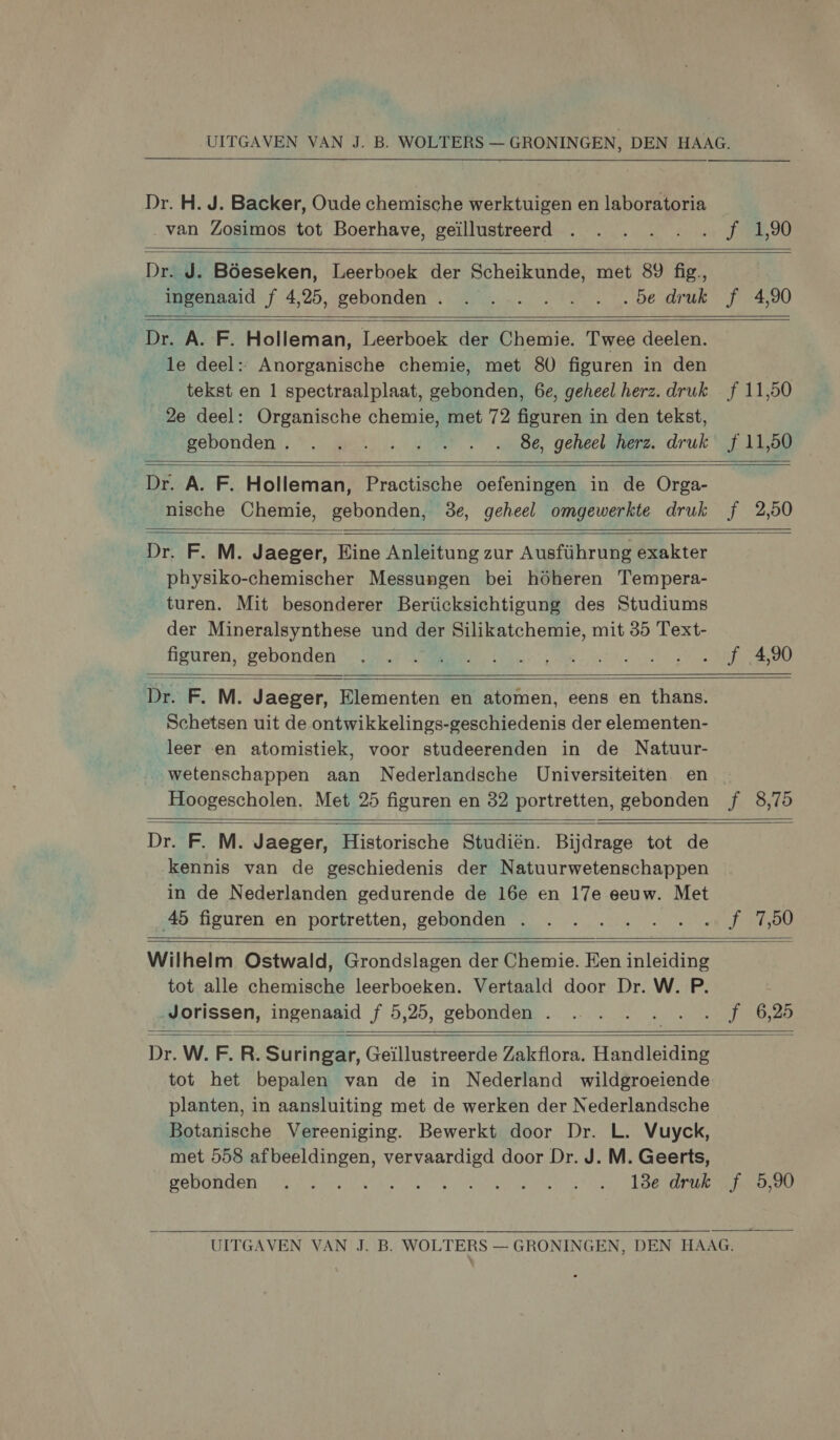 Dr. H. J. Backer, Oude chemische werktuigen en laboratoria van Zosimos tot Boerhave, geïllustreerd   f 1,90    Dr. J. Böeseken, Leerboek der Scheikunde, met 89 fig, ingenaaid f 4,25, gebonden . . . . . …. …. …5e druk f_4,90   Dr. A. F. Holleman, Leerboek der Chemie. Twee deelen. le deel: Anorganische chemie, met 80 figuren in den tekst en 1 spectraalplaat, gebonden, 6e, geheel herz. druk 2e deel: Organische chemie, met 72 figuren in den tekst, Rs gebonden,“ pets: APM 9e geleen druk  f 11,50 f 11,50     Dr. A. F. Holleman, Practische oefeningen in de Orga- nische Chemie, gebonden, 3e, geheel omgewerkte druk   f_2,50    Dr. F. M. Jaeger, Eine Anleitung zur Ausführung exakter physiko-chemischer Messungen bei höheren Tempera- turen. Mit besonderer Berücksichtigung des Studiums der Mineralsynthese und der Silikatchemie, mit 35 Text- figuren, gebonden   f_4,90  Dr. F. M. Jaeger, Elementen en atomen, eens en thans. Schetsen uit de ontwikkelings-geschiedenis der elementen- leer en atomistiek, voor studeerenden in de Natuur- „wetenschappen aan Nederlandsche Universiteiten. en Hoogescholen. Met 25 figuren en 82 portretten, gebonden     Dr. F. M. Jaeger, Historische Studiën. Bijdrage tot de kennis van de geschiedenis der Natuurwetenschappen in de Nederlanden gedurende de 16e en 17e eeuw. Met 45 figuren en portretten, gebonden .… f_7,50    Wilhelm Ostwald, Grondslagen der Chemie. Een inleiding tot alle chemische leerboeken. Vertaald door Dr. W. P. Jorissen, ingenaaid f 5,25, gebonden . f 6,25    Dr. W. F5 R. Sune. Geillustreerde Zakflora. Handleiding planten, in aansluiting met de werken der Nederlandsche Botanische Vereeniging. Bewerkt door Dr. L. Vuyck, gebonden . .… REN ODA LEASE  f_ 5,90