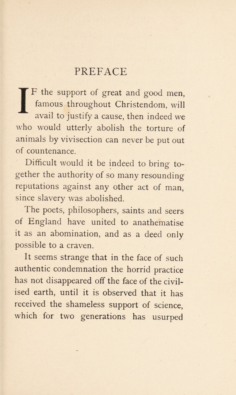 IF the support of great and good men, famous throughout Christendom, will avail to justify a cause, then indeed we who would utterly abolish the torture of animals by vivisection can never be put out of countenance. Difficult would it be indeed to bring to¬ gether the authority of so many resounding reputations against any other act of man, since slavery was abolished. The poets, philosophers, saints and seers of England have united to anathematise it as an abomination, and as a deed only possible to a craven. It seems strange that in the face of such authentic condemnation the horrid practice has not disappeared off the face of the civil¬ ised earth, until it is observed that it has received the shameless support of science, which for two generations has usurped