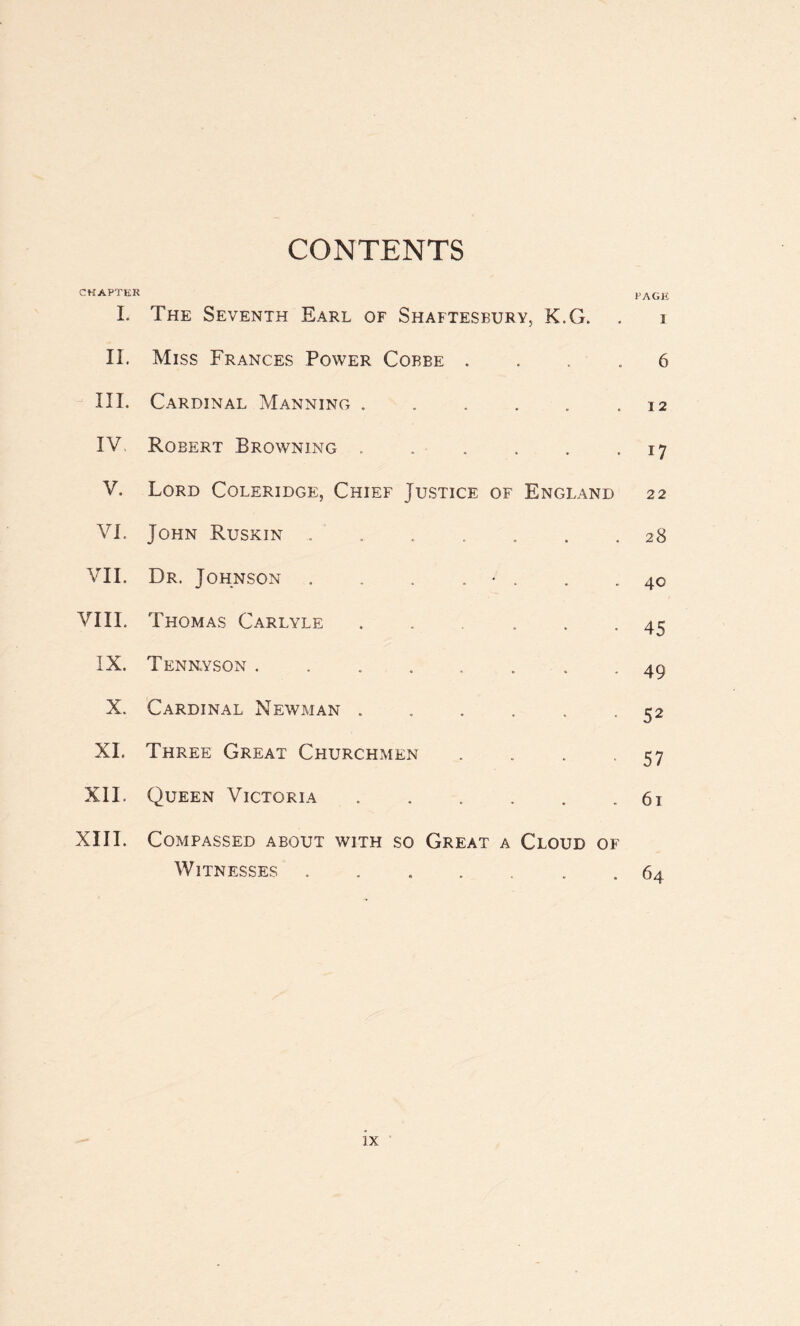 CONTENTS CHAPTER I. The Seventh Earl of Shaftesbury, K.G. . PAGE I II. Miss Frances Power Cobbe . 6 III. Cardinal Manning . . . . 0 • 12 IV, Robert Browning . . 17 V. Lord Coleridge, Chief Justice of England 22 VI. John Ruskin . • « 28 VII. Dr. Johnson . . . . • . • 40 VIII. Thomas Carlyle . • 45 IX. Tenkyson ...... . 49 X. Cardinal Newman . . 52 XI. Three Great Churchmen . 57 XII. Queen Victoria . • 61 XIII. Compassed about with so Great a Cloud of Witnesses ....... 64