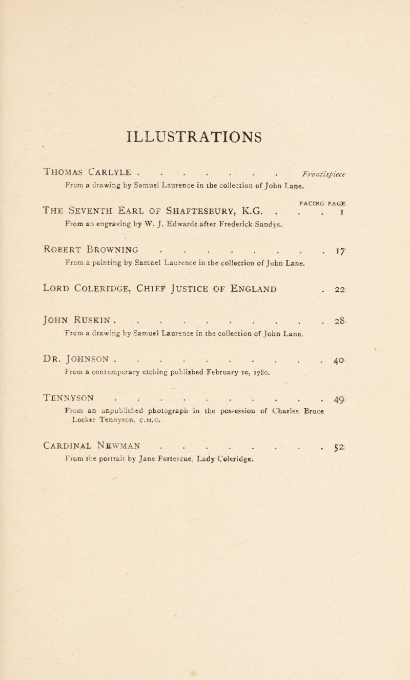 ILLUSTRATIONS Thomas Carlyle.Frontutiecc From a drawing by Samuel Laurence in the collection of John Lane. FACING PAGE The Seventh Earl of Shaftesbury, K.G. i From an engraving by W. J. Edwards after Frederick Sandys. Robert Browning.17 From a painting by Samuel Laurence in the collection of John Lane. Lord Coleridge, Chief Justice of England . 22 John Ruskin. 28 From a drawing by Samuel Laurence in the collection of John Lane. Dr. Johnson.40 From a contemporary etching published February io, 1780. Tennyson ..49 From an unpublished photograph in the possession of Charles Bruce Locker Tennyson, c.m.g. Cardinal Newman ........ 52. From the portrait by Jane Fortescue, Lady Coleridge.