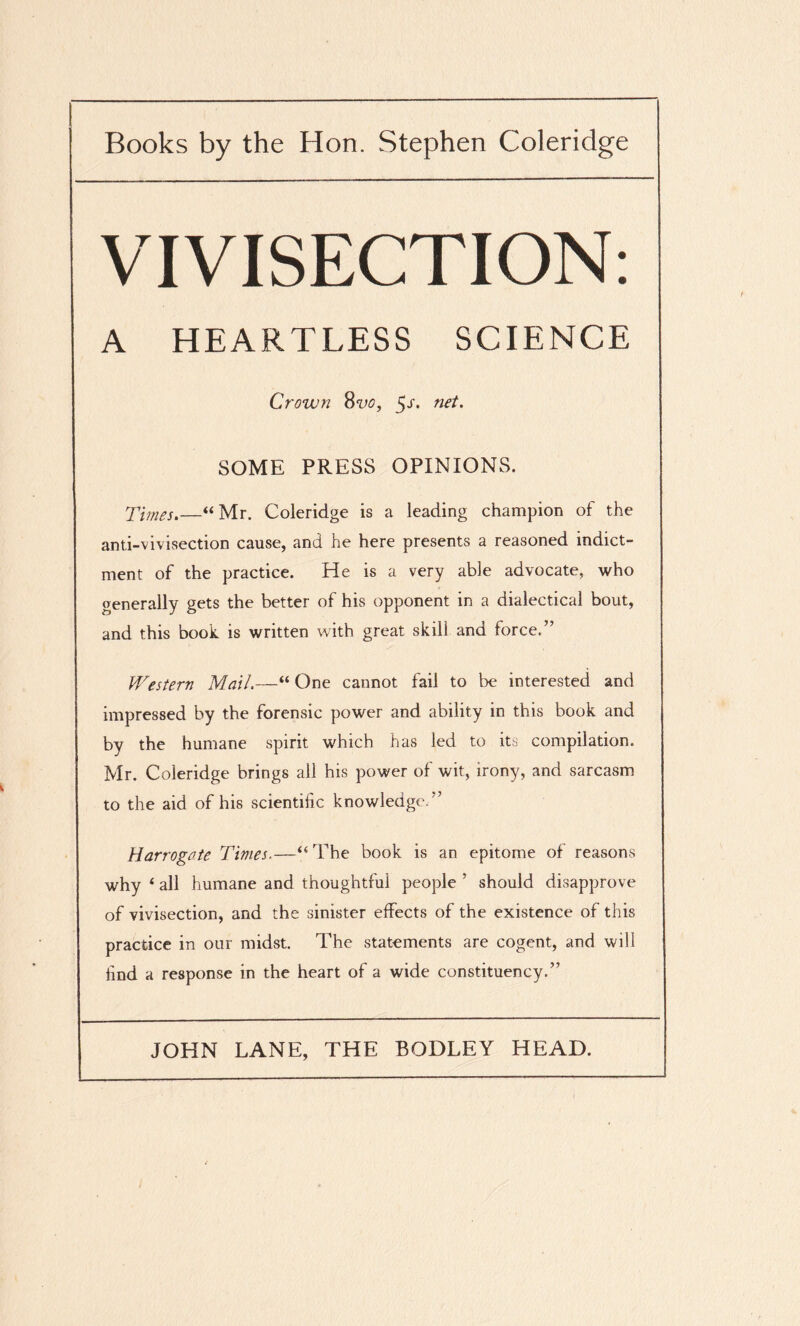 ! Books by the Hon. Stephen Coleridge VIVISECTION: A HEARTLESS SCIENCE Crown 8vo, $s. net. SOME PRESS OPINIONS. Times.—“Mr. Coleridge is a leading champion of the anti-vivisection cause, and he here presents a reasoned indict¬ ment of the practice. He is a very able advocate, who generally gets the better of his opponent in a dialectical bout, and this book is written with great skill and force.” Western Mail.—“ One cannot fail to be interested and impressed by the forensic power and ability in this book and by the humane spirit which has led to its compilation. Mr. Coleridge brings all his power of wit, irony, and sarcasm to the aid of his scientific knowledge. ” Harrogate Times.—“The book is an epitome of reasons why 4 all humane and thoughtful people ’ should disapprove of vivisection, and the sinister effects of the existence of this practice in our midst. The statements are cogent, and will find a response in the heart of a wide constituency.”