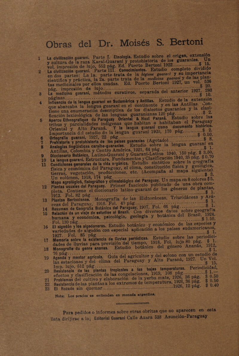 Obras del Dr. Moisés S. Bertoni 1 La civilización guaraní. Parte I. Etnología. Estudio sobre el origen, extensión y cultura de la raza Karaí-Guaraní y protohistona dé los guaraníes. Un vol impresión de lujo, 552 pág. Ed. Puerto Bertoni 1922.io. 2 La civilización guaraní. Parte III. Conocimientos. Estudio c°mPle<£J^áncla en dos partes: La la. parte trata de la higiene guaraní y científica y práctica, la 2a. parte trata de la mediana guaraní y de las pía tasittedfcinaíes por ellos usadas. Ed. Puerto Bertoni 1927, un vol. 536 3 L^Saitaní! f. 4 brfiuencta d« la lengua guaraní en Sudamérlca y Animas- %^iuAntu!a«WC^' tiene una enumeración descriptiva de los dialectos guaraníes y la clari¬ ficación lexicológica délas lenguas guaramanas 1201 Pa|*v,* 6 Apercu Ethnograflque du Paraguay Oriental & Haut Estadio sobó las tribus y parcialidades indígenas que habitan o habitaban el Paraguay Oriental y Alto Paraná. Y la lengua guarani como documento histórico. Importancia del estudio de la lengua guaraní 1920, 170 pag....•••* * 6 Ortografía guaraní, 1927, 22 pág.•—,—...•*.“■*■'’*■’*’** © g* 7 Prehistoria y protahistorla de ios paisas guaraníes (Agotado).... ......• • •**••••**'‘Y ‘ 8 Analogías lingüísticas caraiba-guaraníes. Estudio sobre la lengua gu ^ Antillas, Colombia y Centro América, 1921, 64 pag... • • • * • • •• *„V‘'o cq 9 Diccionario Botánico, Latino-Guaraní y Guaraní-Latino ^ rn50«K ¿ 7¿ 10 La lengua guaraní. Estructura, Fundamentos y Clasificación 1940, ^^íSirafía 11 Condiciones generales de la vida orgánica. Estudio sintético sobre gg física y económica del Paraguay, el clima constitución física y tierras, vegetación, producciones, etc. (Acompaña al mapa siguiente^. ^apJag^^có^fisbgráftcoy^ciimatoiógíco del Paraguay. Ün mapa en 8 $Jí. 12 Plantas usuales del Paraguay. Primer fascículo pubucado de una o pleta. Contiene el diccionario latino-guaraní de los géneros de plantas, 13 Planta.^Bertolfianaf Monografía dé las Hidnoráceas, Triürídáceas y Ará- 14 Resumen de Geogralía Botánica del Paraguay, 1907. Fol. 66 :XVp ¿éoffrafíá 15 Relación de un viaje de estudios al Brasil. Con diversos dato» sobre g-. S humana y económica, psicológía, geología y botánica del Brasil;?p4. 16 EI°aloodón vfos algodoneros. Estudio botánico y económico de las especies y variedades de algodón°con especial aplicación a los países sudamericanos, 17 Memoria^sobr/la existencia da lluvias 'periódicas. _ Estudio L|g|HÍjtfl” dados de lluvias para previsión del tiempo, 1918. rol. lujo cu Pa&* *^19 18 MonograHe du geni ananas. Estudio botánico del género Ananás, 1912, 19 Agenda” y mentor agrícola. Guía del agricultor y del colon® Jí^gly^Un'vof las estaciones^ y del clima del Paraguay y Alto Parana, 1927. Un Vol. 20 Besbtencla' de^as^plantas tropicales a jas baSas tsn]P®ra^|^‘ Periodicidad, efectos y clasificación délas congelaciones, 1919, 10o Pp© o 50 21 Problemas del cultivo y elaboración de la yerba mate, 19 ’ ° P * 0‘5Q 22 Reslstancladelas plantasa los extremos de temperatura, 1926, 36 pag. | 0.50 23 El Rozado sin quemar.............19~b, p g. ? flota: Los precios »• entienden en moneda arsentíníu Pata pedidos o informes sobre otras obritas que no aparecen en esta lista dirijirse a la; Editorial Guaraní Calle Azara 538 Asunción-Paraguay