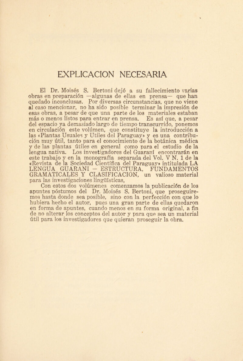 EXPLICACION NECESARIA El Dr. Moisés S. Bertoni dejó a su fallecimiento varias obras en preparación —algunas de ellas en prensa— que han quedado inconclusas. Por diversas circunstancias, que no viene al caso mencionar, no ha sido posible terminar la impresión de esas obras, a pesar de que una parte de los materiales estaban más o menos listos para entrar en prensa. Es así que, a pesar del espacio ya demasiado largo de tiempo transcurrido, ponemos en circulación este volumen, que constituye la introducción a las «Plantas Usuales y Utiles del Paraguay» y es una contribu¬ ción muy útil, tanto para el conocimiento de la botánica médica y de las plantas útiles en general como para el estudio de la lengua nativa. Los investigadores del Guaraní encontrarán en este trabajo y en la monografía separada del Vol. V N. 1 de la «Revista de la Sociedad Científica del Paraguay» intitulada LA LENGUA GUARANI - ESTRUCTURA, FUNDAMENTOS GRAMATICALES Y CLASIFICACION, un valioso material para las investigaciones lingüísticas, Con estos dos volúmenes comenzamos la publicación de los apuntes postumos del Dr. Moisés S. Bertoni, que proseguire¬ mos hasta donde sea posible, sino con la perfección con que lo hubiera hecho el autor, pues una gran parte de ellas quedaron en forma de apuntes, cuando menos en su forma original, a fin de no alterar los conceptos del autor y para que sea un material útil para los investigadores que quieran proseguir la obra.