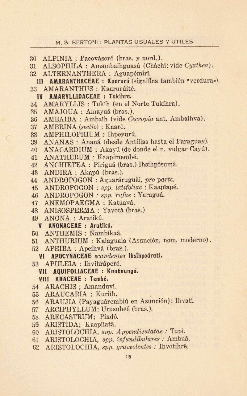 30 ALPINIA : Pacovásoró (bras. y nord). 31 ALSOPHILA : Amambaihguasú (Cháchi; vide Cyathea). 32 ALTERNANTHERA : Aguapémiri. SU AMARANTHACEAE r Kaarurú (signiflca también «verdura»). 33 AMARANTHUS : Kaarurúité. IV AMARYILÍDACEAE : Tukíhra. 34 AMARYLLIS : Tukíh (en el Norte Tukíhra). 35 AMAJOUA : Amayuá (bras.). 36 AMBAIBA : Ambaíh (vide Cecropia ant. Ambaíhva). 37 AMBRINA (sectio) : Kaaré. 38 AMPHILOPHIUM : Ihpeyurú. 39 ANANAS : Ananá (desde Antillas hasta el Paraguay). 40 ANACARDIUM : Akayú (de donde el n. vulgar Cayú). 41 ANATHERUM ; Kaapimembé. 42 ANCHÍETEA : Piriguá (bras.) Ihsihpósumá. 43 ANDIRA : Akapú (bras.). 44 ANDROPOGON : Aguaráruguái, pro parte. 45 ANDROPOGON : spp. latifoliae : Kaapiapé. 46 ANDROPOGON : spp. rufae : Yaraguá. 47 ANEMOPAEGMA : Katuavá. 48 ANISOSPERMA : Yavotá (bras.) 49 ANONA : Aratikú. V ANONACEAE : Aratikú. 50 ANTHEMIS : Ñambíkaá. 51 ANTHURIUM ; Kalaguala (Asunción, nom. moderno). 52 APEIBA ; Apeihvá (bras.). VI APOCYNACEAE scandentes Ihsihpoáratí, 53 APULEIA : Ihvihráperé. ¥11 AQUIFOLIACEAS : Kaaénungd. ¥111 ARACEAE : Tembé. 54 ARACHIS ; Amanduví. 55 ARAUCARIA ; Kuriih. 56 ARAUJIA (Payaguárembiú en Asunción); Ihvati. 57 ARCIPHYLLUM; Urusuhéé (bras.). 58 ARECASTRUM; Pindó. 59 ARISTIDA; Kaapiíatá. 60 ARISTOLOCHIA, spp. Appendicutatae : Tupí. 61 ARISTOLOCHIA, spp. infundibulares : Ambuá. 62 ARISTOLOCHIA, spp. graveolentes : Ihvotihré.