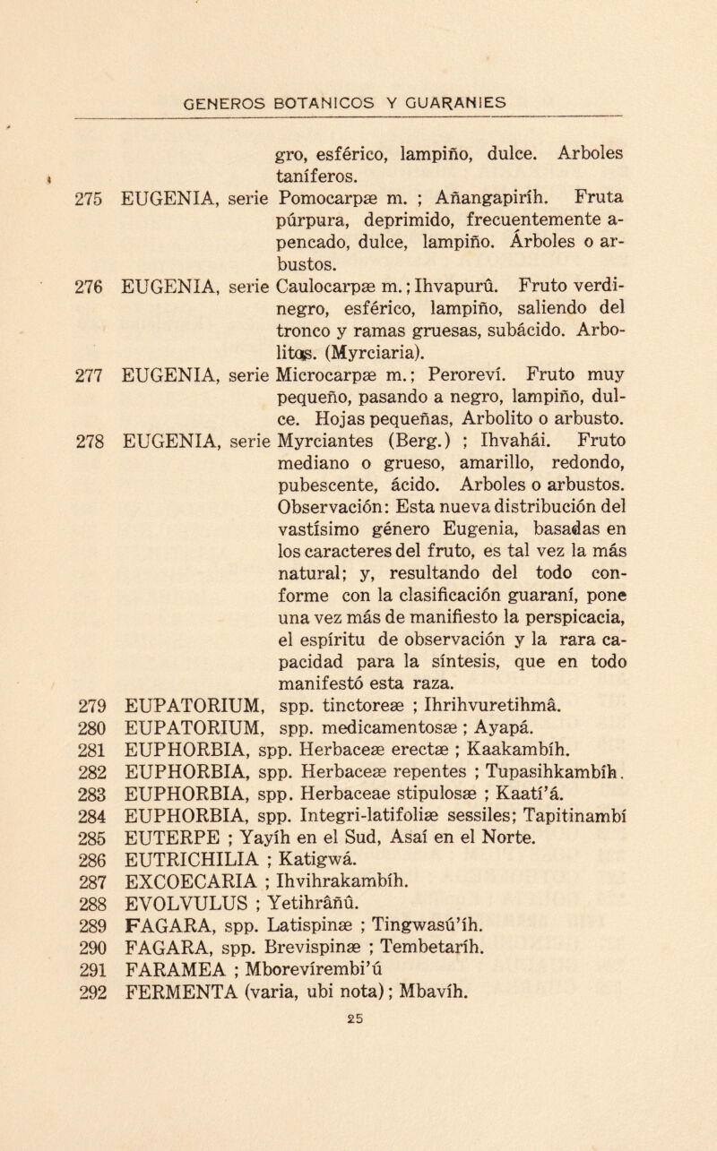 gro, esférico, lampiño, dulce. Arboles taníferos. 275 EUGENIA, serie Pomocarpas m. ; Añangapiríh. Fruta púrpura, deprimido, frecuentemente a- pencado, dulce, lampiño. Arboles o ar¬ bustos. 276 EUGENIA, serie Caulocarpas m.;Ihvapurü. Fruto verdi¬ negro, esférico, lampiño, saliendo del tronco y ramas gruesas, subácido. Arbo¬ lito^. (Myrciaria). 277 EUGENIA, serie Microcarpae m.; Peroreví. Fruto muy pequeño, pasando a negro, lampiño, dul¬ ce. Hojas pequeñas, Arbolito o arbusto. 278 EUGENIA, serie Myrciantes (Berg.) ; Ihvahái. Fruto mediano o grueso, amarillo, redondo, pubescente, ácido. Arboles o arbustos. Observación: Esta nueva distribución del vastísimo género Eugenia, basadas en los caracteres del fruto, es tal vez la más natural; y, resultando del todo con¬ forme con la clasificación guaraní, pone una vez más de manifiesto la perspicacia, el espíritu de observación y la rara ca¬ pacidad para la síntesis, que en todo manifestó esta raza. 279 EUPATORIUM, spp. tinctorese ; Ihrihvuretihmá. 280 EUPATORIUM, spp. medicamentosas ; Ayapá. 281 EUPHORBIA, spp. Herbáceas erectas ; Kaakambíh. 282 EUPHORBIA, spp. Herbáceas repentes ; Tupasihkambíh. 283 EUPHORBIA, spp. Herbaceae stipulosas ; Kaatfá. 284 EUPHORBIA, spp. Integri-latifolias sessiles; Tapitinambí 285 EUTERPE ; Yayíh en el Sud, Asaí en el Norte. 286 EUTRICHILIA ; Katigwá. 287 EXCOECARIA ; Ihvihrakambíh. 288 EVOLVULUS ; Yetihrañü. 289 FAGARA, spp. Latispinas ; Tingwasú’íh. 290 FAGARA, spp. Brevispinas ; Tembetaríh. 291 FARAMEA ; Mborevírembi’ú 292 FERMENTA (varia, ubi nota); Mbavíh.