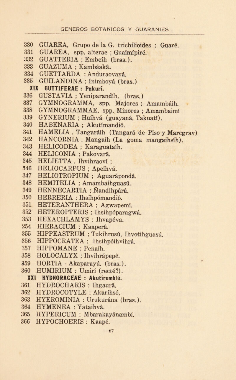 330 GUAREA, Grupo de la G. trichilioides ; Guaré. 331 GUAREA, spp. alterae ; Guaimípiré. 332 GUATTERIA ; Embeíh (bras.). 333 GUAZUMA ; Kambáaká. 334 GUETTARDA ; Anduraovayá. 335 GUILANDINA ; Inimboyá (bras.) XIX GUTTÍFERAE : Pakurí. 336 GUSTAVIA ; Yeniparandíh. (bras.) 337 GYMNOGRAMMA, spp. Majores ; Amambáih. 338 GYMNOGRAMMAE, spp. Minores ; Amambaimí 339 GYNERIUM ; Huíhvá (guayaná, Takuatí). 340 HABENARIA ; Akutímandió. 341 HAMELIA . Tangaráíh (Tangará de Piso y Maregrav) 342 HANCORNIA . Mangaíh (La goma mangaihsíh). 343 HELICODEA ; Karaguataíh. 344 HELICONIA ; Pakovará. 345 HELIETTA . Ihvihraoví ; 346 HELIOCARPUS ; Apeihvá. 347 HELIOTROPIUM ; Aguarápondá, 348 HEMITELIA ; Amambaihguasú, 349 HENNECARTIA ; Ñandihpárá. 350 HERRERIA : Ihsihpómandió. 351 HETERANTHERA ; Agwapemí. 352 HETEROPTERIS ; Ihsihpóparagwá. 353 HEXACHLAMYS ; Ihvapéva. 254 HIERACIUM ; Kaapera. 355 HIPPEASTRUM ; Tukihrusú, Ihvotihguasú. 356 HIPPOCRATEA ; Ihsihpóihvihrá. 357 HIPPOMANE ; Penaíh. 358 HOLOCALYX ; Ihvihrápepe. 359 HORTIA - Akaparayú. (bras.). 360 HUMIRIUM : Umirí (recté?). XXI HYDNORACEAE : Akutírembm. 361 HYDROCHARIS : Ihgaurá. 362 HYDROCOTYLE : Akarihsó, 363 HYEROMINIA : Urukurána (bras.). 364 HYMENEA : Yataihvá. 365 HYPERICUM : Mbarakayánambl 366 HYPOCHOERIS : Kaapé.