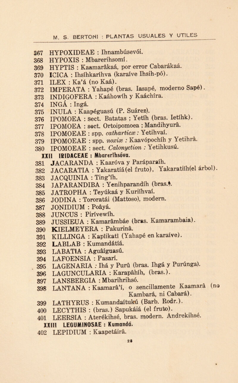 567 HYPOXIDEAE : Ihriambúsevói. 368 HYPOXIS : Mbarerihsomí. 369 HYPTIS : Kaamarákaá, por error Cabarákaá. 370 ICICA : Ihsíhkaríhva (karaíve Ihsih-pó). 371 ILEX : Ka’á (no Kaá). 372 IMPERATA : Yahapé (bras. Iasapé, moderno Sapé). 373 INDIGOFERA : Kaáhowíh y Kaáchíra. 374 INGÁ : Ingá. 375 INULA : Kaapéguasú (P. Suárez). 376 IPOMOEA : Sect. Batatas ; Yetíh (bras. letíhk). 377 IPOMOEA : sect. Ortoipomoea ; Mandihyura. 378 IPOMOEAE : spp. catharticx: Yetihvaí. 379 IPOMOEAE : spp. noxise : Kaavópochíh y Yetihrá. 380 IPOMOEAE : sect. Calónyction : Yetihkusú. XXII IB1DACEAE : Mbarerihsóva. 381 JACARANDA : Kaaróva y Paráparaíh. 382 JACARATIA : Yakaratíá(el fruto), Yakaratiíh(el árbol). 383 JACQUINIA : Ting’íh. 384 IAPARANDIBA : Yenihparandíh (bras.4. 385 JATROPHA : Teyúkaá y Kuriíhvaí. 386 JODINA : Tororatái (Mattoso), modern. 387 JONIDIUM : Poayá. 388 JUNCUS : Pirívewíh. 389 JUSSIEUA : Kamarámbáe (bras. Kamarambaia). 390 KIELMEYERA : Pakurina. 391 KILLINGA : Kapiikati (Yahapé en karaíve). 392 LABLAB : Kumandátíá. 393 LABATIA : Aguáíguasú. 394 LAFOENSIA : Pasarí. 395 LAGENARIA : Ihá y Purú (bras. Ihgá y Purúnga). 396 LAGUNCULARIA : Karapahíh, (bras.). 897 LANSBERGIA : Mbarihrihsó. 398 LANTANA : Kaamará’í, o sencillamente Kaamará (no Kambará, ni Cabará). 399 LATHYRUS : Kumandaítukú (Barb. Rodr.). 400 LECYTHIS : (bras.) Sapukáiá (el fruto). 401 LEERSIA : Aterékihsé, bras. modern. Andrekihsé. XXIII LEGUMINOSAE : Kuaiandd. 402 LEPIDIUM : Kaapetáirá. :2Í