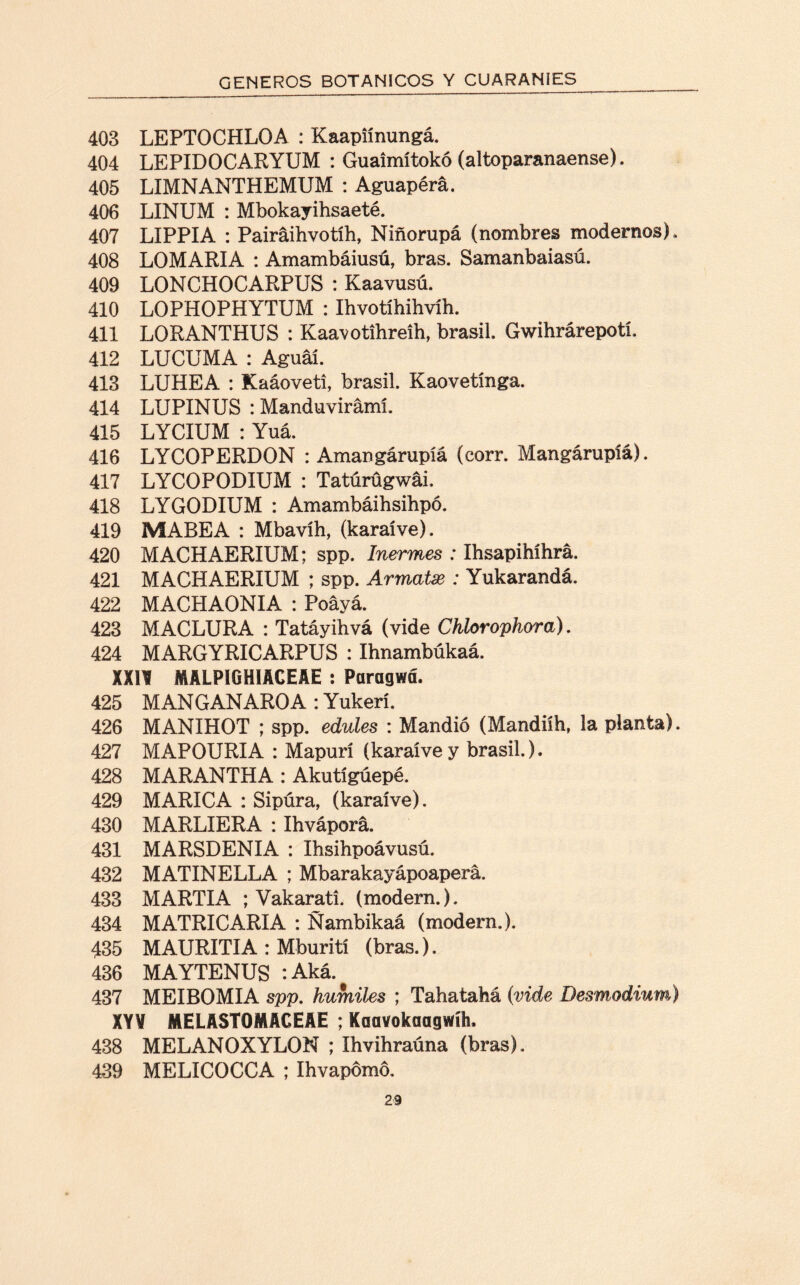 403 LEPTOCHLOA : Kaapiínungá. 404 LEPIDOCARYUM : Gualmítokó (altoparanaense). 405 LIMNANTHEMUM : Aguapérá. 406 LINUM : Mbokayihsaeté. 407 LIPPIA : Pairáihvotíh, Niñorupá (nombres modernos). 408 LOMARIA : Amambáiusú, bras. Samanbaiasú. 409 LONCHOCARPUS : Kaavusú. 410 LOPHOPHYTUM : Ihvotihihvíh. 411 LORANTHUS : Kaavotihreih, brasil. Gwihrárepotí. 412 LUCUMA : Aguáí. 413 LUHEA : Kaáoveti, brasil. Kaovetínga. 414 LUPINUS : Manduvirámí. 415 LYCIUM : Yuá. 416 LYCOPERDON : Amangárupíá (corr. Mangárupíá). 417 LYCOPODIUM : Tatúrügwái. 418 LYGODIUM : Amambáihsihpó. 419 MABEA : Mbavíh, (karaíve). 420 MACHAERIUM; spp. Inermes : Ihsapihíhrá. 421 MACHAERIUM ; spp. Armatx : Yukarandá. 422 MACHAONIA : Poáyá. 423 MACLURA : Tatáyihvá (vide Chlorophora). 424 MARGYRICARPUS : Ihnambúkaá. XXII MALPIGHIACEAE : Paragwá. 425 MANGANAROA : Yukerí. 426 MANIHOT ; spp. edules : Mandió (Mandiíh, la planta). 427 MAPOURIA : Mapurí (karaívey brasil). 428 MARANTHA : Akutígúepé. 429 MARICA : Sipúra, (karaíve). 430 MARLIERA : Ihváporá. 431 MARSDENIA : Ihsihpoávusú. 432 MATINELLA ; Mbarakayápoaperá. 433 MARTIA ; Vakarati. (modern.), 434 MATRICARIA : Ñambikaá (modern.). 435 MAURITIA : Mburití (bras.). 436 MAYTENUS :Aká. 437 MEIBOMIA spp. humiles ; Tahatahá (vide Desmodium) XY¥ MELASTOMACEAE ; Kaavokaagwík 438 MELANOXYLON ; Ihvihraúna (bras). 439 MELICOCCA ; ihvapómo.