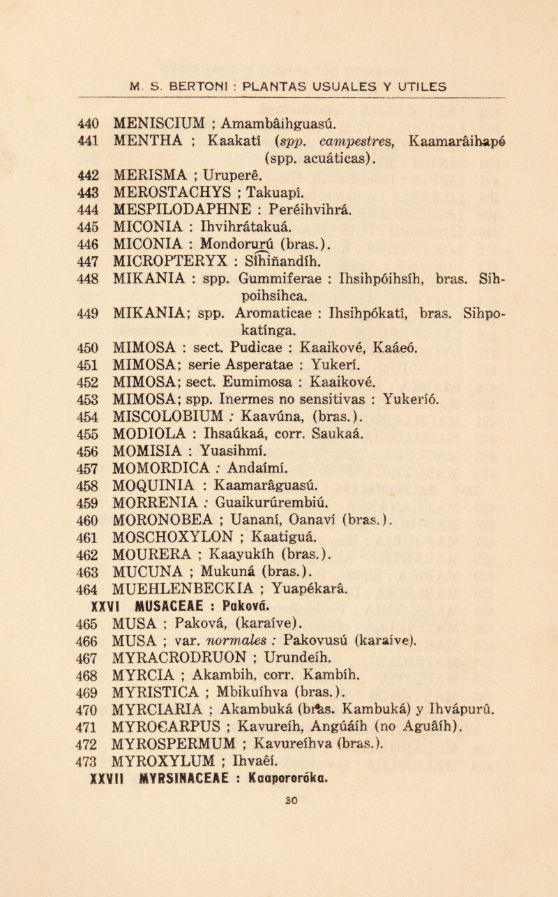 440 MENISCIUM ; Amambáihguasú. 441 MENTHA ; Kaakati (spp. campestres, Kaamaráihapé (spp. acuáticas). 442 MERISMA ; Uruperé. 443 MEROSTACHYS ; TakuapL 444 MESPILODAPHNE : Peréihvihrá. 445 MICONIA : Ihvihrátakuá. 446 MICONIA : Mondorurú (bras.). 447 MICROPTERYX : Síhiñandíh. 448 MIKANIA : spp. Gummiferae : Ihsihpóihsíh, bras. Sih- poihsihca. 449 MIKANIA; spp. Aromaticae : Ihsihpókati, bras. Sihpo- katínga. 450 MIMOSA : sect. Pudicae : Kaaikové, Kaáeó. 451 MIMOSA; serie Asperatae : Yukerí. 452 MIMOSA; sect. Eumimosa : Kaaikové. 453 MIMOSA; spp. Inermes no sensitivas : Yukeríó. 454 MISCOLOBIUM ; Kaavúna, (bras.). 455 MODIOLA : Ihsaúkaá, corr. Saukaá. 456 MOMISIA : Yuasihmí. 457 MOMORDICA : Andaímí. 458 MOQUINIA : Kaamaráguasú. 459 MORRENIA : Guaikurúrembiú. 460 MORONOBEA ; Uananí, Oanaví (bras.). 461 MOSCHOXYLON ; Kaatiguá. 462 MOURERA ; Kaayukíh (bras.). 463 MUCUNA ; Mukuná (bras.). 464 MUEHLENBECKIA ; Yuapékará. XXVI MUSACEAE : Paková. 465 MUSA ; Paková, (karaíve). 466 MUSA ; var. normales : Pakovusú (karaíve). 467 MYRACRODRUON ; Urundeíh. 468 MYRCIA ; Akambih, corr. Kambíh. 469 MYRISTICA ; Mbikuíhva (bras.). 470 MYRCIARIA ; Akambuká (br^s. Kambuká) y Ihvápurü. 471 MYROCARPUS ; Kavureíh, Angúáíb (no Águáíh). 472 MYROSPERMUM ; Kavureíh va (bras.). 473 MYROXYLUM ; Ihvaeí. XXVI! MYRSIMCEAE : Koapororóka.