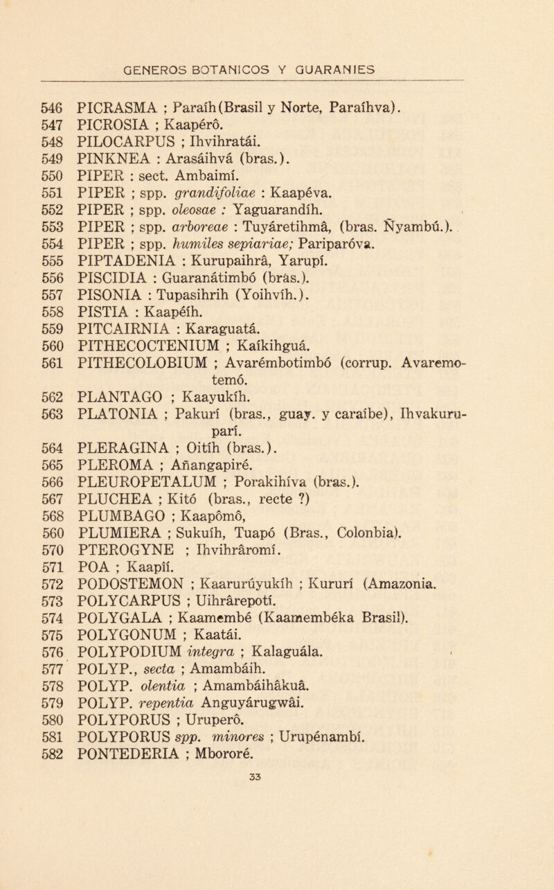 546 PICRASMA ; Paraíh (Brasil y Norte, Paraihva). 547 PICROSIA ; Kaapéro, 548 PILOCARPUS ; Ihvihratái. 549 PINKNEA : Arasáihvá (bras.). 550 PIPER : sect. Ambaimí. 551 PIPER ; spp. grandifoliae : Kaapéva. 552 PIPER ; spp. oleosae : Yaguarandíh. 553 PIPER ; spp. arboreae : Tuyáretihmá, (bras. Ñyambú.). 554 PIPER ; spp. humiles sepiariae; Pariparóva. 555 PIPTADENIA : Kurupaihrá, Yarupí. 556 PISCIDIA : Guaranátimbó (brás.). 557 PISONIA : Tupasihrih (Yoihvíh.). 558 PISTIA : Kaapéíh. 559 PÍTCAIRNIA : Karaguatá. 560 PITHECOCTENIUM ; Kaíkihguá. 561 PITHECOLOBIUM ; Avarémbotimbó (corrup. Avaremo- temó. 562 PLANTAGO ; Kaayukíh. 563 PLATONIA ; Pakurí (bras., guay. y caraíbe), Ilivaku.ru- parí. 564 PLERAGINA ; Oitíh (bras.). 565 PLEROMA ; Añangapiré. 566 PLEUROPETALUM ; Porakihíva (bras.). 567 PLUCHEA ; Kitó (bras., recte ?) 568 PLUMBAGO ; Kaapomo, 560 PLUMIERA ; Sukuíh, Tuapó (Bras., Colonbia). 570 PTEROGYNE ; Ibvihráromí. 571 POA ; Kaapií. 572 PODOSTEMON ; Kaarurúyukíh ; Kururí (Amazonia. 573 POLYCARPUS ; Uihrárepotí. 574 POLYGALA ; Kaamembé (Kaamembéka Brasil). 575 POLYGONUM ; Kaatái. 576 POLYPODIUM integra ; Kalaguála. 577 POLYP., secta ; Amambáih. 578 POLYP. olentia ; Amambáihákuá. 579 POLYP. repentia Anguyárugwái. 580 POLYPORUS ; Urupero. 581 POLYPORUS spp. minores ; Urupénambí. 582 PONTEDERIA ; Mbororé.