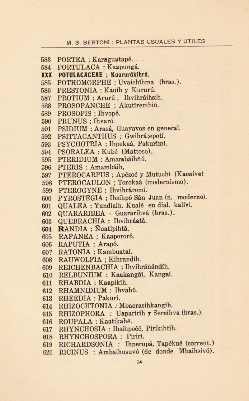 583 PORTEA ; Karaguatapé. - 584 PORTULACA ; Kaapungá. XXX POTULACACEAE ; Kaarurfikihrfi. 585 POTHOMORPHE ; Uvaichihma (bras.). 586 PRESTONIA ; Kauíh y Kururú. 587 PROTIUM ; Arurú , Ihvihráihsih. 588 PROSOPANCHE ; Akutírembiú. 589 PROSOPIS ; Ihvopé. 590 PRUNUS ; Ihvaró. 591 PSIDIUM ; Arasá, Guayavos en general 592 PSITTACANTHUS ; Gwihrá;epotí. 593 PSYCHOTRIA ; Ihpekaá, Pakurími. 594 PSORALEA : Kubé (Mattoso), 595 PTERIDIUM : Amambáihfiú. 596 PTERIS : Amambáih, 597 PTEROCARPUS ; Apézoé y Mutuchí (Kaeaíve) 598 PTEROCAULON ; Torokaá (modernismo). 599 PTEROGYNE ; Ihvihráromí. 600 PYROSTEGIA ; Ihsihpó Sán Juan (n. moderno). 601 QUALEA ; Yundiaíh. Kualé en dial, kaliví. 602 QUARARIBEA - Guararihvá (bras.). 603 QUEBRACHIA ; Ihvihráatá. 604 RANDIA ; Ñuatipihtá. 605 RAPANEA ; Kaapororó. 606 RAPUTIA ; Arapó. 60? RATONIA ; Kambuataí. 608 RAUWOLFIA ; Kihrandíh. 609 REICHENBACHIA ; Ihvihráñándíh. 610 RELBUNIUM : Kaakangáí, Kangaí. 611 RHABDIA : Kaapikíh. 612 RHAMNIDIUM : Ihvahü. 613 RHEEDIA : Pakurí. 614 RHIZOCHTONIA : Mbaerasihkangíh. 615 RHIZOPHORA : Uaparíríh y Sereíhva (bras.). 616 ROUPALA : Kaatikahé. 617 RHYNCHOSIA : Ihsihpoéé, Pirikíhtíh. 618 RHYNCHOSPORA : Pirirí. 619 RICHARDSONIA : Ihperupá, Tapékué (corrent.) 620 RICINUS : Ambaihusuvó (de donde Mbaihsivó).
