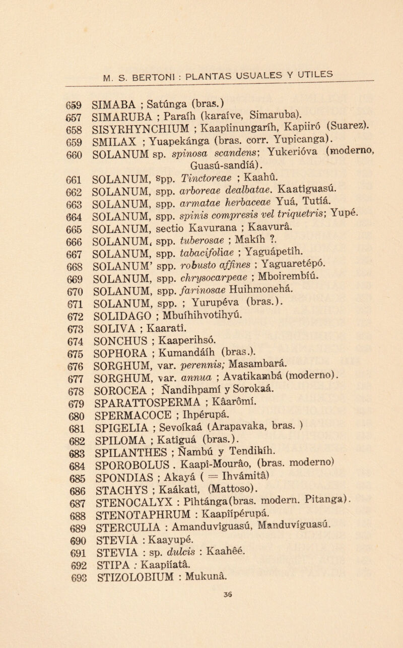 659 SIMABA ; Satúnga (bras.) 657 SIMARUBA ; Paraíh (karaíve, Simaruba). 658 SISYRHYNCHIUM ; Kaapiinungaríh, Kapiiró (Suarez). 659 SMILAX ; Yuapekánga (bras. corr. Yupicanga). 660 SOLANUM sp. spinosa scandem; Yukerióva (moderno, Guasú-sandíá). 661 SOLANUM, spp. Tinctoreae ; Kaahü. 662 SOLANUM, spp. arboreae dealbatae. Kaatiguasú. 663 SOLANUM, spp. armatae herbaceae \uá, Tutlá. 664 SOLANUM, spp. spinis compresis vel triquetris; Yupe. 665 SOLANUM, sectio Kavurana ; Kaavura. 666 SOLANUM, spp. tuberosae ; Makíh ?. 667 SOLANUM, spp. tabacifoliae ; Yaguápetih. 668 SOLANUM’ spp. robusto affines ; Yaguaretépó. 669 SOLANUM, spp. chrysocarpeae ; Mboirembíú. 670 SOLANUM, spp. farinosae Huihmonehá. 671 SOLANUM, spp. ; Yurupéva (bras.). 672 SOLIDAGO ; Mbuíhihvotihyú. 673 SOLIVA ; Kaarati. 674 SONCHUS ; Kaaperihsó. 675 SOPHORA ; Kumandáíh (bras.). 676 SORGHUM, var. perennis; Masambará. 677 SORGHUM, var. annua ; Avatikambá (moderno). 678 SOROCEA ; Ñandihpamí y Sorokaá. 679 SPARATTOSPERMA ; Kaarómí. 680 SPERMACOCE ; Ihpérupá. 681 SPIGELIA ; Sevoíkaá (Arapavaka, bras. ) 682 SPILOMA ; Katiguá (bras.). 683 SPILANTHES ; Ñambú y Tendihíh. 684 SPOROBOLUS . Kaapi-Mouráo, (bras. moderno) 685 SPONDIAS ; Akayá ( = Ihvámita) 686 STACHYS ; Kaákati, (Mattoso). 687 STENOCALYX : Pihtánga(bras. modern. Pitanga). 688 STENOTAPHRUM : Kaapnpérupá. 689 STERCULIA : Amanduviguasú, Manduvíguasú. 690 STEVIA : Kaayupé. 691 STEYIA : sp. dulcís : Kaahéé. 692 STIPA : Kaapiíatá. 693 STIZOLOBIUM : Mukuna.