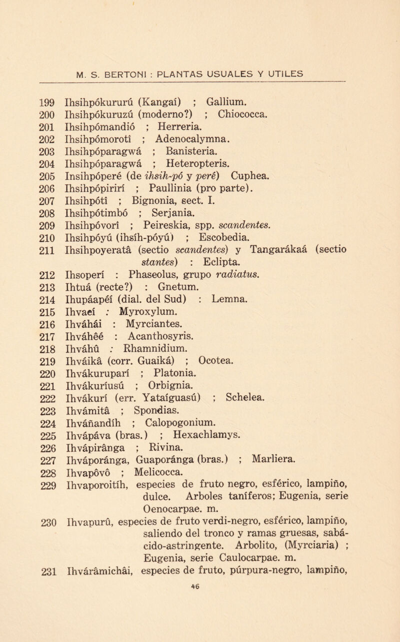 199 Ihsihpókururú (Kangaí) ; Gallium. 200 Ihsihpókuruzú (moderno?) ; Chiococca. 201 Ihsihpómandió ; Herrería. 202 íhsihpómoroti ; Adenocalymna. 203 Ihsihpóparagwá ; Banisteria. 204 Ihsihpóparagwá ; Heteropteris. 205 Insihpóperé (de ihsih-pó y peré) Cuphea. 206 Ihsihpópirirí ; Paullinia (pro parte). 207 Ihsihpóti ; Bignonia, sect. I. 208 Ihsihpótimbó ; Serjania. 209 Ihsihpóvori ; Peireskia, spp. scandentes. 210 Ihsihpóyú (ihsíh-póyú) ; Escobedia. 211 Ihsihpoyeratá (sectio scandentes) y Tangarákaá (sectio stantes) : Eclipta. 212 Ihsoperi : Phaseolus, grupo radiatus. 213 Ihtuá (recte?) : Gnetum. 214 Ihupáapéí (dial, del Sud) : Lemna. 215 Ihvaeí : Myroxylum. 216 Ihváhái : Myrciantes. 217 Ihváhéé : Acanthosyris. 218 Ihváhü ; Rhamnidium. 219 Ihváiká (corr. Guaiká) ; Ocotea. 220 Ihvákurupari ; P1 atonía. 221 Ihvákuríusú ; Orbignia. 222 Ihvákurí (err. Yataíguasú) ; Schelea. 223 Ihvámitá ; Spondias. 224 Ihváñandíh ; Calopogonium. 225 Ihvápáva (bras.) ; Hexachlamys. 226 Ihvápiránga ; Rivina. 227 Ihváporánga, Guaporánga (bras.) ; Marliera. 228 Ihvapovó ; Melicocca. 229 Ihvaporoitíh, especies de fruto negro, esférico, lampiño, dulce. Arboles taníferos; Eugenia, serie Oenocarpae. m. 230 Ihvapurü, especies de fruto verdi-negro, esférico, lampiño, saliendo del tronco y ramas gruesas, sabá- cido-astringente. Arbolito, (Myrciaria) ; Eugenia, serie Caulocarpae. m. 231 Ihvárámichái, especies de fruto, púrpura-negro, lampiño,
