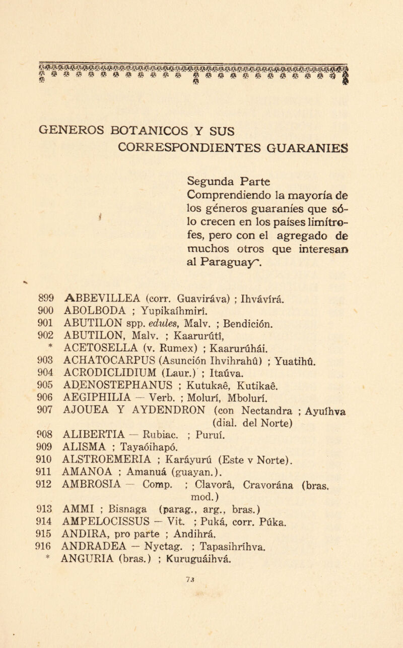 fe#® fe fe fe fe fe fe fe fe fe fe” fe' fe fe fe fefefefefefefefefe GENEROS BOTANICOS Y SUS CORRESPONDIENTES GUARANIES Segunda Parte Comprendiendo la mayoría de los géneros guaraníes que só¬ lo crecen en los países limítro¬ fes, pero con el agregado de muchos otros que interesan al Paraguay. 899 ABBEVILLEA (corr. Guaviráva) ; Ihvávírá. 900 ABOLBODA ; Yupikaíhmiri. 901 ABUTILON spp. edules, Malv. ; Bendición. 902 ABUTILON, Malv. ; Kaarurúti, * ACETOSELLA (v. Rumex) ; KaarurúháL 903 ACHATOCARPUS (Asunción Ihvihrahü) ; Yuatibú. 904 ACRODICLIDIUM (Laur.)'; Itaúva. 905 ADENOSTEPHANUS ; Kutukaé, Kutikaé. 906 AEGIPHILIA — Verb. ; Molurí, Mbolurí. 907 AJOUEA Y AYDENDRON (con Nectandra. ; Ayuíhva (dial, del Norte) 908 ALIBERTIA — Rubiac. ; Puruí. 909 ALISMA ; Tayaóihapó. 910 ALSTROEMERIA ; Karáyurú (Este v Norte). 911 AMANOA ; Amanuá (guayan.). 912 AMBROSIA — Comp. ; Clavorá, Cravorána (bras, mod.) 913 AMMI ; Bisnaga (parag., arg., bras.) 914 AMPELOCISSUS - Vit. ; Puká, corr. Púka. 915 ANUIRA, pro parte ; Andihrá. 916 ANDRADEA — Nyctag. ; Tapasihríhva. * ANGURIA (bras.) ; Kuruguáihvá.