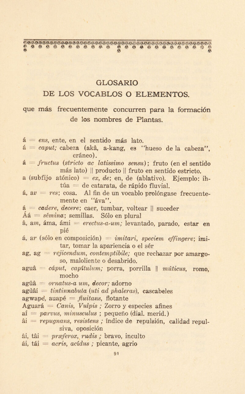 ^t^ííWW^ÍPíji^^íüii $ #í '$T Q #> GLOSARIO DR LOS VOCABLOS O ELEMENTOS. que más frecuentemente concurren para la formación de los nombres de Plantas. á = ens, ente, en el sentido más lato. á = caput; cabeza (aká, a-kang, es “hueso de la cabeza”, cráneo). á = fructus (stricto ac latissimo sensu); fruto (en el sentido más lato) ¡| producto || fruto en sentido estricto, a (subfijo atónico) = ex, de; en, de (ablativo). Ejemplo: ih- túa = de catarata, de rápido fluvial, á, ar = res; cosa. Al fin de un vocablo prolóngase frecuente¬ mente en “áva”. á — cadere, decere; caer, tumbar, voltear || suceder Aá = semina; semillas. Sólo en plural á, am, áma, ámi = erectus-a-um; levantado, parado, estar en pié á, ar (sólo en composición) = imitari, speciem effingere; imi¬ tar, tomar la apariencia o el sér ag, ag = rejicendum, contemptibile; que rechazar por amargo¬ so, maloliente o desabrido. agua - cáput, capítulum; porra, perrilla ¡| múticus, romo, mocho agua ~ ornatus-a um, decor; adorno agúáí = tintinnabuta (uti ad phaleras), cascabeles agwapé, auapé = fluitans, flotante Aguará = Canis, Vulpis ; Zorro y especies afines ai = parvus, minusculus ; pequeño (dial, merid.) ai = repugnans, resistens ; índice de repulsión, calidad repul¬ siva, oposición ai, tai = prxferox, rudis ; bravo, inculto ái, tái = acris, acídus ; picante, agrio