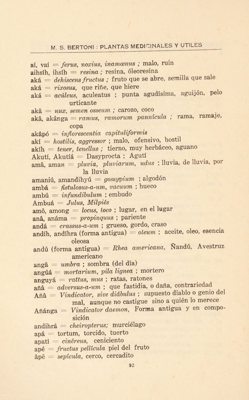 ai, val = ferus, noxius, inamcenus ; malo, ruin aihsíh, ihsih — resina; resina, óleoresina aká — dehiscens fructus ; fruto que se abre, semilla que sale aká — rixosus, que riñe, que hiere aká = acúleus, aculeatus ; punta agudísima, aguijón, pelo urticante aká = nux, semen osseum ; carozo, coco aká, akánga — ramus, ramorum pannícula ; rama, ramaje, copa akápó = inflor escentia c&pituliformis akí = hostilis, aggressor ; malo, ofensivo, hostil akíh = tener, tenellus ; tierno, muy herbáceo, aguano Akutí, Akutíá = Dasyprocta ; Agutí amá, ama% — pluvia, pluviarum, udus *, lluvia, de lluvia, poi la lluvia amaniú, amandihyú = gossypium ; algodón ambá = fistulosus-a-um, vacuum ; hueco ambú — infundibulum ; embudo Ambuá = Julus, Milpiés amó, among = locus, toco ; lugar, en el lugar aná, anáma = propinquus ; pariente andá = crassus-a-um ; grueso, gordo, craso andíh, andíhra (forma antigua) = oieum ; aceite, oleo, esencia oleosa andú (forma antigua) = Rhea americana, Nandú, Avestruz americano angá - umbra ; sombra (del día) angúá = mortarium, pila lignea ; mortero anguyá = rattus, mus ; ratas, ratones añá = adversus-a-um ; que fastidia, o daña, contrariedad Aña = Vindicator, sive diábulus ; supuesto diablo o genio del mal, aunque no castigue sino a quién lo merece Añánga = Vindicator daemon, Forma antigua y en compo¬ sición andihrá = cheiropterus; murciélago apá = tortum, torcido, tuerto apati = cinéreus, ceniciento apé = fructus pellicula piel del fruto ápé = sepícula, cerco, cercadito