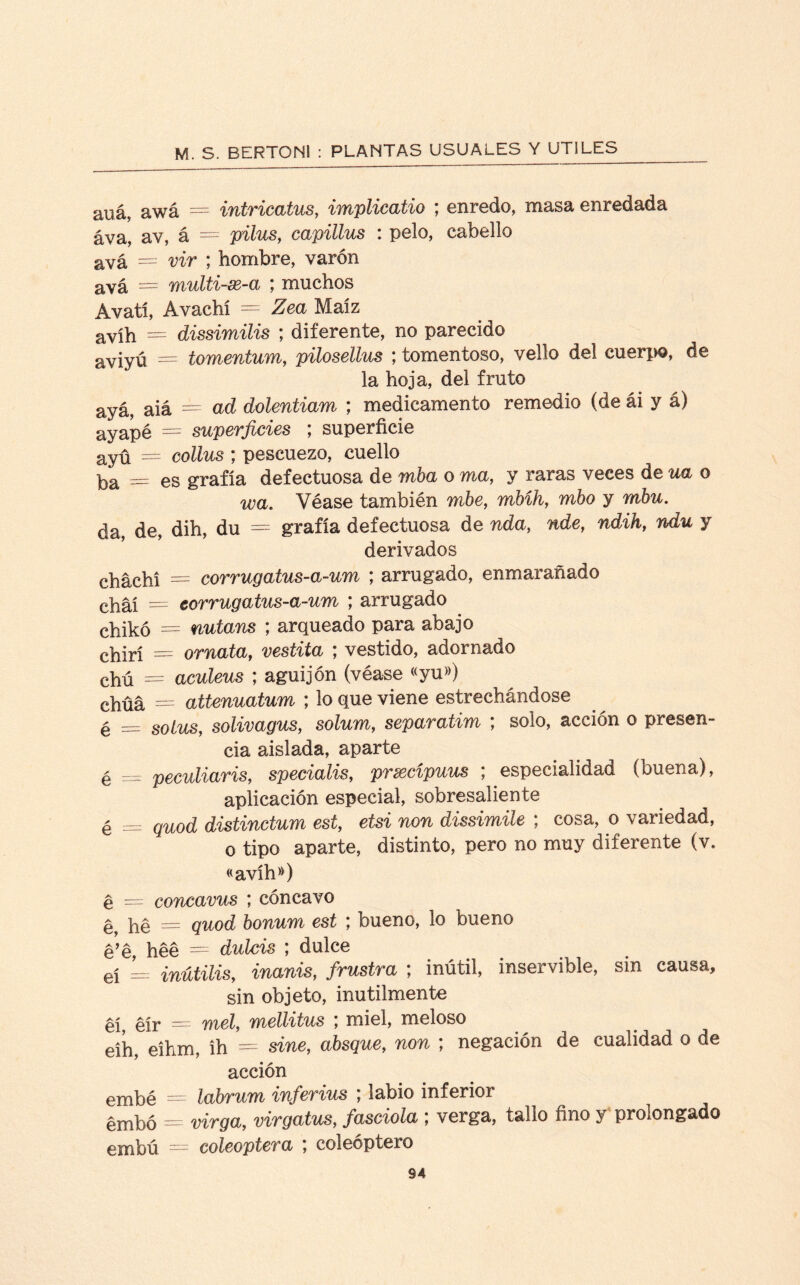 auá, awá = intricatus, implicatio ; enredo, masa enredada áva, av, á = pilus, capillus : pelo, cabello avá = vir ; hombre, varón avá = multi-se-a ; muchos Avatl, Avachí = Zea Maíz avíh = dissimilis ; diferente, no parecido aviyú = tomentum, pilosellus ; tomentoso, vello del cuerpo, de la hoja, del fruto ayá, aiá = ad dolentiam ; medicamento remedio (de ái y á) ayapé = superficies ; superficie ayu = collus ; pescuezo, cuello ba = es grafía defectuosa de mba o ma, y raras veces de ua o wa. Véase también mbe, mhíh, rabo y mhu. da, de, dih, du = grafía defectuosa de nda, nde, ndih, ndu y derivados cháchí = corrugatus-a-um ; arrugado, enmarañado chai = corrugatus-a-um ; arrugado chikó = nutans ; arqueado para abajo chirí = ornataf vestita ; vestido, adornado chú = aculeus ; aguijón (véase «yu») chüá = attenuatum ; lo que viene estrechándose é = solus, solivagus, solum, separatim ; solo, acción o presen¬ cia aislada, aparte é = peculiaris, specialis, prxcípuus ; especialidad (buena), aplicación especial, sobresaliente é = qu0¿ distinctum est, etsi non dissimile ; cosa, o variedad, o tipo aparte, distinto, pero no muy diferente (v. «avíh») é — concavus ; cóncavo ^ hé = quod bonum est ; bueno, lo bueno ¿’e héé = dulcís ; dulce eí = inútilis, frustra ; inútil, inservible, sin causa, sin objeto, inútilmente éíy eír = meí, mellitus ; miel, meloso eíh, eihm, ih = sine, absque, ^0% ; negación de cualidad o de acción embé ^ labrum inferius , labio inferior embó = virga, virgatus, /ascioZa ; verga, tallo fino y prolongado embú = coleóptera ; coleóptero