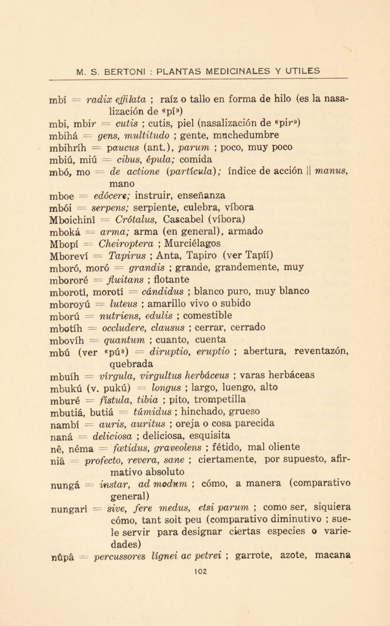 mfoí — radix effilata ; raíz o tallo en forma de hilo (es la nasa¬ lización de «pí») mbi, mbir = cutis ; cutis, piel (nasalización de «pir») mbihá = gens, multitudo ; gente, muchedumbre mbihríh = paucus (ant.), parum ; poco, muy poco mbiú, miú = cibus, épula; comida mbó, mo — de actione (partícula); índice de acción || manus, mano mboe — edócere; instruir, enseñanza mbói = serpens; serpiente, culebra, víbora Mboichini = Crótalus, Cascabel (víbora) mboká = arma; arma (en general), armado Mbopí = Cheiroptera ; Murciélagos Mboreví = Tapirus ; Anta, Tapiro (ver Tapíí) mboró, moró = grandis ; grande, grandemente, muy mbororé = fluitans ; flotante mboroti, morotí = cdndidus ; blanco puro, muy blanco mboroyú = luteus ; amarillo vivo o subido mború = nutriens, edulis ; comestible mbotíh — occludere, clausus ; cerrar, cerrado mbovíh — quantum ; cuanto, cuenta mbú (ver «pú») = diruptio, eruptio ; abertura, reventazón, quebrada mbuíh = vírgula, virgultus herbáceas ; varas herbáceas mbukú (v. pukú) = longus ; largo, luengo, alto mburé = fístula, tibia ; pito, trompetilla mbutiá, butiá = túmidus ; hinchado, grueso nambí = auris, auritus ; oreja o cosa parecida naná — deliciosa ; deliciosa, esquisita né, néma = fcetidus, graveolens ; fétido, mal oliente niá = profecto, revera, sane ; ciertamente, por supuesto, afir¬ mativo absoluto nungá = instar, ad modum ; cómo, a manera (comparativo general) mingan — sive, fere medus, etsi parum ; como ser, siquiera cómo, tant soit peu (comparativo diminutivo ; sue¬ le servir para designar ciertas especies o varie¬ dades) nüpá = percussores lígnei ac petrei ; garrote, azote, macana