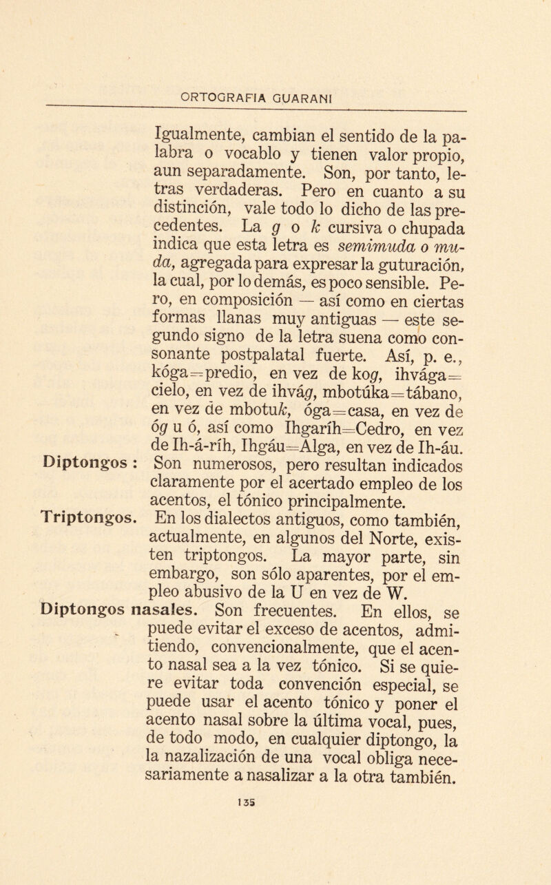 Igualmente, cambian el sentido de la pa¬ labra o vocablo y tienen valor propio, aun separadamente. Son, por tanto, le¬ tras verdaderas. Pero en cuanto a su distinción, vale todo lo dicho de las pre¬ cedentes. La g o k cursiva o chupada indica que esta letra es semimuda o mu¬ da, agregada para expresar la guturación, la cual, por lo demás, es poco sensible. Pe¬ ro, en composición — así como en ciertas formas llanas muy antiguas — este se¬ gundo signo de la letra suena como con¬ sonante postpalatal fuerte. Así, p. e., kóga—predio, en vez de kogr, ihvága= cielo, en vez de ihvágr, mbotúka=tábano, en vez de mbotuA:, óga=casa, en vez de óg u ó, así como íhgaríh=Cedro, en vez de Ih-á-ríh, Ihgáu=Alga, en vez de Ih-áu. Diptongos : Son numerosos, pero resultan indicados claramente por el acertado empleo de los acentos, el tónico principalmente. Triptongos. En los dialectos antiguos, como también, actualmente, en algunos del Norte, exis¬ ten triptongos. La mayor parte, sin embargo, son sólo aparentes, por el em¬ pleo abusivo de la U en vez de W. Diptongos nasales. Son frecuentes. En ellos, se puede evitar el exceso de acentos, admi¬ tiendo, convencionalmente, que el acen¬ to nasal sea a la vez tónico. Si se quie¬ re evitar toda convención especial, se puede usar el acento tónico y poner el acento nasal sobre la última vocal, pues, de todo . modo, en cualquier diptongo, la la nazalización de una vocal obliga nece¬ sariamente a nasalizar a la otra también. 13S