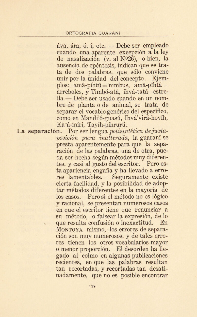 áva, ára, ó, í, etc. — Debe ser empleado cuando una aparente excepción a la ley de nasalización (v. al N°26), o bien, la ausencia de epéntesis, indican que se tra¬ ta de dos palabras, que sólo conviene unir por la unidad del concepto. Ejem¬ plos : amá-pihtü = nimbus, amá-pihtá = arreboles, y Timbó-ata, ihvá-tatá=estre- lia — Debe ser usado cuando en un nom¬ bre de planta o de animal, se trata de separar el vocablo genérico del específico, como en Mandi’ó-guasú, Ihvá’virá-hovíh, Ka’á-miri, Tayíh-pihrurú. La separación. Por ser lengua polisintética dejuxta- posición pura inalterada, la guaraní se presta aparentemente para que la sepa¬ ración de las palabras, una de otra, pue¬ da ser hecha según métodos muy diferen¬ tes, y casi al gusto del escritor. Pero es¬ ta apariencia engaña y ha llevado a erro¬ res lamentables. Seguramente existe cierta facilidad, y la posibilidad de adop¬ tar métodos diferentes en la mayoría de los casos. Pero si el método no es lógico y racional, se presentan numerosos casos en que el escritor tiene que renunciar a su método, o falsear la expresión, de lo que resulta confusión o inexactitud. En Montoya mismo, los errores de separa¬ ción son muy numerosos, y de tales erro¬ res tienen los otros vocabularios mayor o menor proporción. El desorden ha lle¬ gado al colmo en algunas publicaciones recientes, en que las palabras resultan tan recortadas, y recortadas tan desati¬ nadamente, que no es posible encontrar