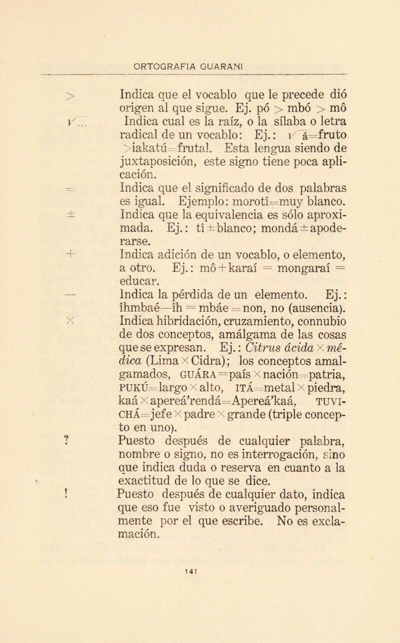 Indica que el vocablo que le precede dio origen al que sigue. Ej. pó > mbó > mo 1/7.7 Indica cual es la raíz, o la sílaba o letra radical de un vocablo: Ej.: i/~á=fnzto >iakatú=frutal. Esta lengua siendo de yuxtaposición, este signo tiene poca apli¬ cación. ^ Indica que el significado de dos palabras es igual. Ejemplo: moroti=muy blanco. ± Indica que la equivalencia es sólo aproxi¬ mada. Ej.: ti±blanco; mondá±apode¬ rarse. 7- Indica adición de un vocablo, o elemento, a otro. Ej.: mó + karaí = mongaraí = educar. — Indica la pérdida de un elemento. Ej.: ihmbaé—ih = mbáe = non, no (ausencia). x Indica hibridación, cruzamiento, connubio de dos conceptos, amálgama de las cosas que se expresan. Ej.: Citrus acida x mé¬ dica (Lima x Cidra); los conceptos amal¬ gamados, guára=país x nación ^patria, PUKÚ—-largo x alto, iTÁ=metal x piedra, kaá x apereá’rendá^Apereá’kaá, tuvi- CHÁ=jefe x padre x grande (triple concep¬ to en uno). í Puesto después de cualquier palabra, nombre o signo, no es interrogación, sino que indica duda o reserva en cuanto a la exactitud de lo que se dice. ! Puesto después de cualquier dato, indica que eso fue visto o averiguado personal¬ mente por el que escribe. No es excla¬ mación.
