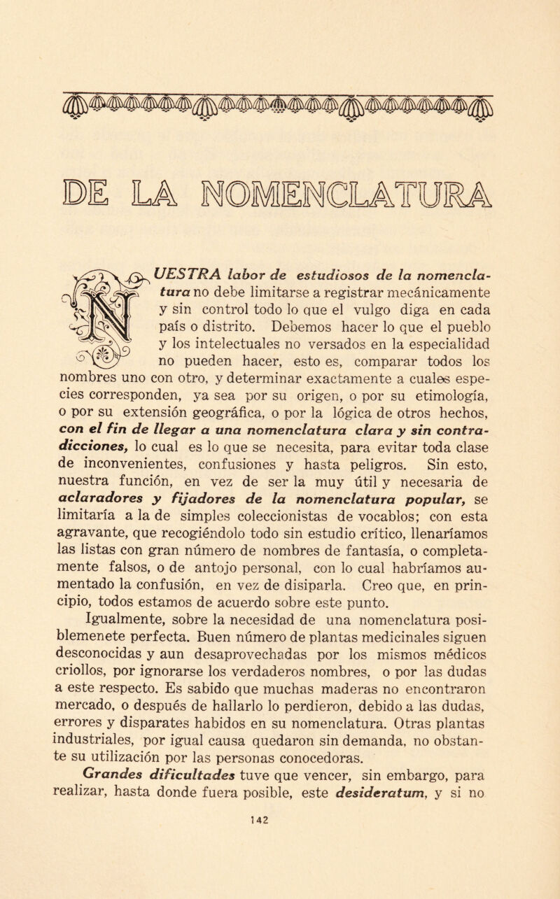 UESTRA labor de estudiosos de la nomencla¬ tura no debe limitarse a registrar mecánicamente y sin control todo lo que el vulgo diga en cada país o distrito. Debemos hacer lo que el pueblo y los intelectuales no versados en la especialidad no pueden hacer, esto es, comparar todos los nombres uno con otro, y determinar exactamente a cuales espe¬ cies corresponden, ya sea por su origen, o por su etimología, o por su extensión geográfica, o por la lógica de otros hechos, con el fin de llegar a una nomenclatura clara y sin contra¬ dicciones, lo cual es lo que se necesita, para evitar toda clase de inconvenientes, confusiones y hasta peligros. Sin esto, nuestra función, en vez de ser la muy útil y necesaria de aclaradores y fijadores de la nomenclatura popular, se limitaría a la de simples coleccionistas de vocablos; con esta agravante, que recogiéndolo todo sin estudio crítico, llenaríamos las listas con gran número de nombres de fantasía, o completa¬ mente falsos, o de antojo personal, con lo cual habríamos au¬ mentado la confusión, en vez de disiparla. Creo que, en prin¬ cipio, todos estamos de acuerdo sobre este punto. Igualmente, sobre la necesidad de una nomenclatura posi- blemenete perfecta. Buen número de plantas medicinales siguen desconocidas y aun desaprovechadas por los mismos médicos criollos, por ignorarse los verdaderos nombres, o por las dudas a este respecto. Es sabido que muchas maderas no encontraron mercado, o después de hallarlo lo perdieron, debido a las dudas, errores y disparates habidos en su nomenclatura. Otras plantas industriales, por igual causa quedaron sin demanda, no obstan¬ te su utilización por las personas conocedoras. Grandes dificultades tuve que vencer, sin embargo, para realizar, hasta donde fuera posible, este desiderátum, y si no
