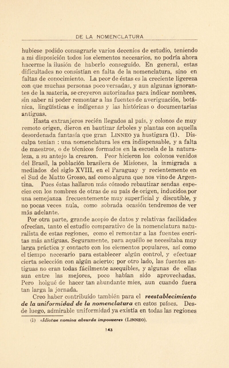 hubiese podido consagrarle varios decenios de estudio, teniendo a mi disposición todos los elementos necesarios, no podría ahora hacerme la ilusión de haberlo conseguido. En general, estas dificultades no consistían en falta de la nomenclatura, sino en faltas de conocimiento. La peor de éstas es la creciente ligereza con que muchas personas poco versadas, y aun algunas ignoran¬ tes de la materia, se creyeron autorizadas para indicar nombres, sin saber ni poder remontar a las fuentes de averiguación, botá¬ nica, lingüísticas e indígenas y las históricas o documentarías antiguas. Hasta extranjeros recién llegados al país, y colonos de muy remoto origen, dieron en bautizar árboles y plantas con aquella desordenada fantasía que gran Linneo ya hustigara (1). Dis¬ culpa tenían : una nomenclatura les era indispensable, y a falta de maestros, o de técnicos formados en la escuela de la natura¬ leza, a su antojo la crearon. Peor hicieron los colonos venidos del Brasil, la población brasilera de Misiones, la inmigrada a mediados del siglo XVIII, en el Paraguay y recientemente en el Sud de Matto Grosso, así como alguna que nos vino de Argen¬ tina. Pues éstas hallaron más cómodo rebautizar sendas espe¬ cies con los nombres de otras de su país de origen, inducidos por una semejanza frecuentemente muy superficial y discutible, y no pocas veces nula, como sobrada ocasión tendremos de ver mss adelante. Por otra parte, grande acopio de datos y relativas facilidades ofrecían, tanto el estudio comparativo de la nomenclatura natu¬ ralista de estas regiones, como el remontar a las fuentes escri¬ tas más antiguas. Seguramente, para aquéllo se necesitaba muy larga práctica y contacto con los elementos populares, así como el tiempo necesario para establecer algún control, y efectuar cierta selección con algún acierto; por otro lado, las fuentes an¬ tiguas no eran todas fácilmente asequibles, y algunas de ellas aun entre las mejores, poco habían sido aprovechadas. Pero holgué de hacer tan abundante mies, aun cuando fuera tan larga la jornada. Creo haber contribuido también para el restablecimiento de la uniformidad de la nomenclatura en estos países. Des¬ de luego, admirable uniformidad ya existía en todas las regiones (1) «¡diotae nomina absurda imposuere» (LlNNEO).