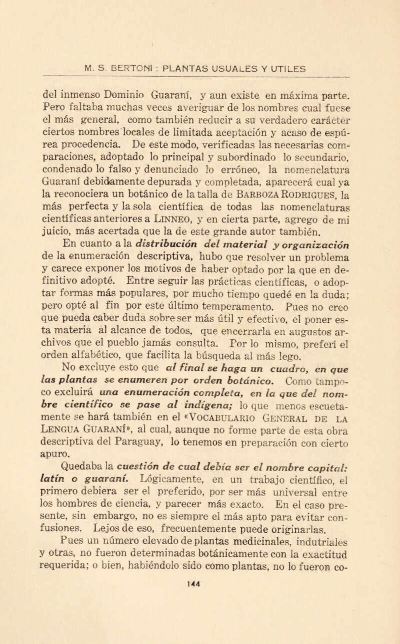 del inmenso Dominio Guaraní, y aun existe en máxima parte. Pero faltaba muchas veces averiguar de los nombres cual fuese el más general, como también reducir a su verdadero carácter ciertos nombres locales de limitada aceptación y acaso de espú¬ rea procedencia. De este modo, verificadas las necesarias com¬ paraciones, adoptado lo principal y subordinado lo secundario, condenado lo falso y denunciado lo erróneo, la nomenclatura Guaraní debidamente depurada y completada, aparecerá cual ya la reconociera un botánico de la talla de Barboza Rodrigues, la más perfecta y la sola científica de todas las nomenclaturas científicas anteriores a Linneo, y en cierta parte, agrego de mi juicio, más acertada que la de este grande autor también. En cuanto a la distribución del material y organización de la enumeración descriptiva, hubo que resolver un problema y carece exponer los motivos de haber optado por la que en de¬ finitivo adopté. Entre seguir las prácticas científicas, o adop¬ tar formas más populares, por mucho tiempo quedé en la duda; pero opté al fin por este último temperamento. Pues no creo que pueda caber duda sobre ser más útil y efectivo, el poner es¬ ta materia al alcance de todos, que encerrarla en augustos ar¬ chivos que el pueblo jamás consulta. Por lo mismo, preferí el orden alfabético, que facilita la búsqueda al más lego. No excluye esto que al final se haga un cuadro, en que las plantas se enumeren por orden botánico. Como tampo¬ co excluirá una enumeración completa, en la que del nom¬ bre científico se pase al indígena; lo que menos escueta¬ mente se hará también en el «Vocabulario General de la Lengua Guaraní», al cual, aunque no forme parte de esta obra descriptiva del Paraguay, lo tenemos en preparación con cierto apuro. Quedaba la cuestión de cual debía ser el nombre capital: latín o guaraní. Lógicamente, en un trabajo científico, el primero debiera ser el preferido, por ser más universal entre los hombres de ciencia, y parecer más exacto. En el caso pre¬ sente, sin embargo, no es siempre el más apto para evitar con¬ fusiones. Lejos de eso, frecuentemente puede originarlas. Pues un número elevado de plantas medicinales, indutriales y otras, no fueron determinadas botánicamente con la exactitud requerida; o bien, habiéndolo sido como plantas, no lo fueron co-