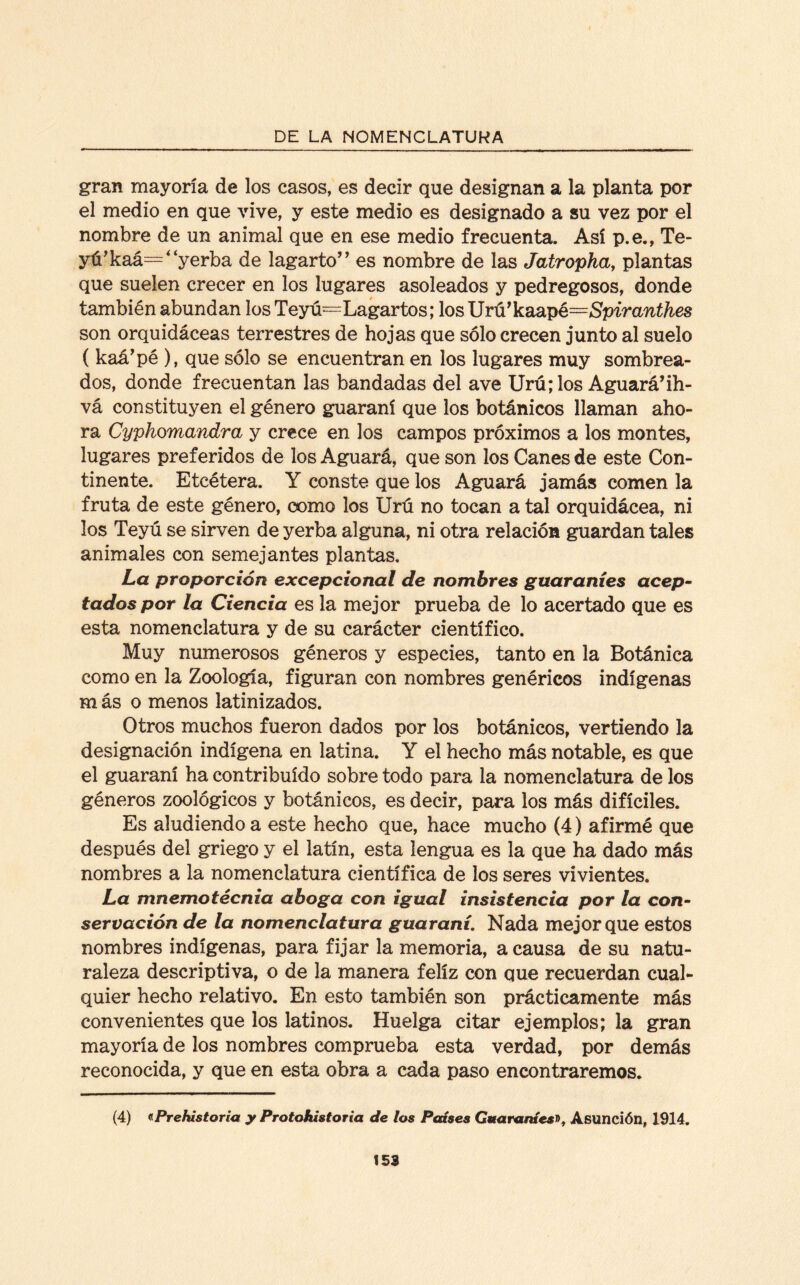 gran mayoría de los casos, es decir que designan a la planta por el medio en que vive, y este medio es designado a su vez por el nombre de un animal que en ese medio frecuenta. Así p.e., Te¬ yú’ kaá=‘ ‘yerba de lagarto” es nombre de las Jatropha, plantas que suelen crecer en los lugares asoleados y pedregosos, donde también abundan los Teyú=Lagartos; los Urú’kaapé=Spiranthes son orquidáceas terrestres de hojas que sólo crecen junto al suelo ( kaá’pé ), que sólo se encuentran en los lugares muy sombrea¬ dos, donde frecuentan las bandadas del ave Urú; los Aguará’ih- vá constituyen el género guaraní que los botánicos llaman aho¬ ra Cyphomandra y crece en los campos próximos a los montes, lugares preferidos de los Aguará, que son los Canes de este Con¬ tinente. Etcétera. Y conste que los Aguará jamás comen la fruta de este género, como los Urú no tocan a tal orquidácea, ni los Teyú se sirven de yerba alguna, ni otra relación guardan tales animales con semejantes plantas. La proporción excepcional de nombres guaraníes acep¬ tados por la Ciencia es la mejor prueba de lo acertado que es esta nomenclatura y de su carácter científico. Muy numerosos géneros y especies, tanto en la Botánica como en la Zoología, figuran con nombres genéricos indígenas más o menos latinizados. Otros muchos fueron dados por los botánicos, vertiendo la designación indígena en latina. Y el hecho más notable, es que el guaraní ha contribuido sobre todo para la nomenclatura de los géneros zoológicos y botánicos, es decir, para los más difíciles. Es aludiendo a este hecho que, hace mucho (4) afirmé que después del griego y el latín, esta lengua es la que ha dado más nombres a la nomenclatura científica de los seres vivientes. La mnemotécnia aboga con igual insistencia por la con¬ servación de la nomenclatura guaraní. Nada mejor que estos nombres indígenas, para fijar la memoria, a causa de su natu¬ raleza descriptiva, o de la manera feliz con que recuerdan cual¬ quier hecho relativo. En esto también son prácticamente más convenientes que los latinos. Huelga citar ejemplos; la gran mayoría de los nombres comprueba esta verdad, por demás reconocida, y que en esta obra a cada paso encontraremos. (4) «Prehistoria y Protohistoria de los Países Guaraníes», Asunción, 1914.