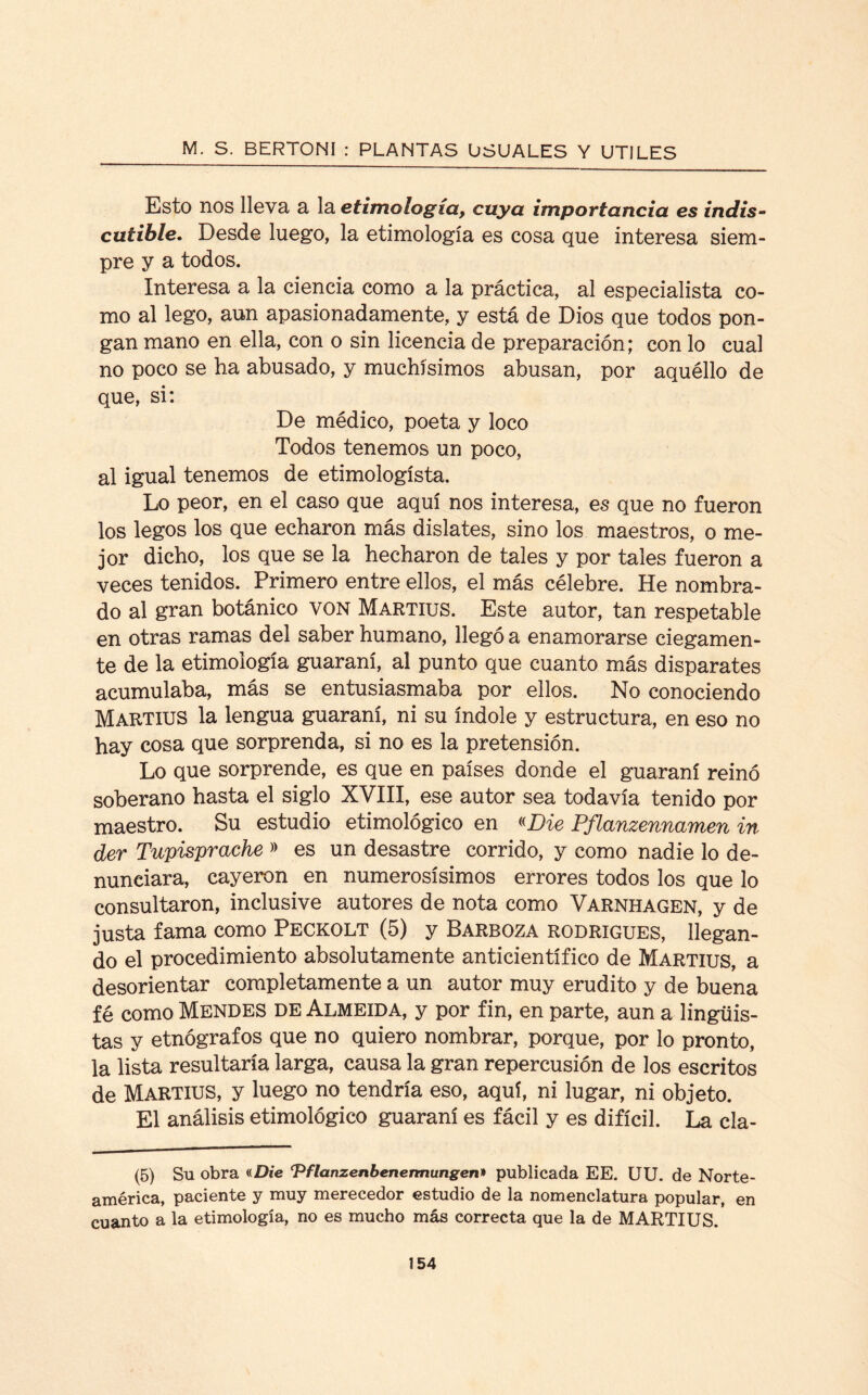 Esto nos lleva a la etimología, cuya importancia es indis¬ cutible. Desde luego, la etimología es cosa que interesa siem¬ pre y a todos. Interesa a la ciencia como a la práctica, al especialista co¬ mo al lego, aun apasionadamente, y está de Dios que todos pon¬ gan mano en ella, con o sin licencia de preparación; con lo cual no poco se ha abusado, y muchísimos abusan, por aquéllo de que, si: De médico, poeta y loco Todos tenemos un poco, al igual tenemos de etimologísta. Lo peor, en el caso que aquí nos interesa, es que no fueron los legos los que echaron más dislates, sino los maestros, o me¬ jor dicho, los que se la hecharon de tales y por tales fueron a veces tenidos. Primero entre ellos, el más célebre. He nombra¬ do al gran botánico VON Martius. Este autor, tan respetable en otras ramas del saber humano, llegó a enamorarse ciegamen¬ te de la etimología guaraní, al punto que cuanto más disparates acumulaba, más se entusiasmaba por ellos. No conociendo Martius la lengua guaraní, ni su índole y estructura, en eso no hay cosa que sorprenda, si no es la pretensión. Lo que sorprende, es que en países donde el guaraní reinó soberano hasta el siglo XVIII, ese autor sea todavía tenido por maestro. Su estudio etimológico en «Die Pflanzennamen in der Tupisprache » es un desastre corrido, y como nadie lo de¬ nunciara, cayeron en numerosísimos errores todos los que lo consultaron, inclusive autores de nota como Varnhagen, y de justa fama como Peckolt (5) y Barboza rodrigues, llegan¬ do el procedimiento absolutamente anticientífico de Martius, a desorientar completamente a un autor muy erudito y de buena fé como Mendes de Almeida, y por fin, en parte, aun a lingüis¬ tas y etnógrafos que no quiero nombrar, porque, por lo pronto, la lista resultaría larga, causa la gran repercusión de los escritos de Martius, y luego no tendría eso, aquí, ni lugar, ni objeto. El análisis etimológico guaraní es fácil y es difícil. La cia- (5) Su obra «Die ‘Pflanzenbenermungen» publicada EE. UU. de Norte¬ américa, paciente y muy merecedor estudio de la nomenclatura popular, en cuanto a la etimología, no es mucho más correcta que la de MARTIUS.