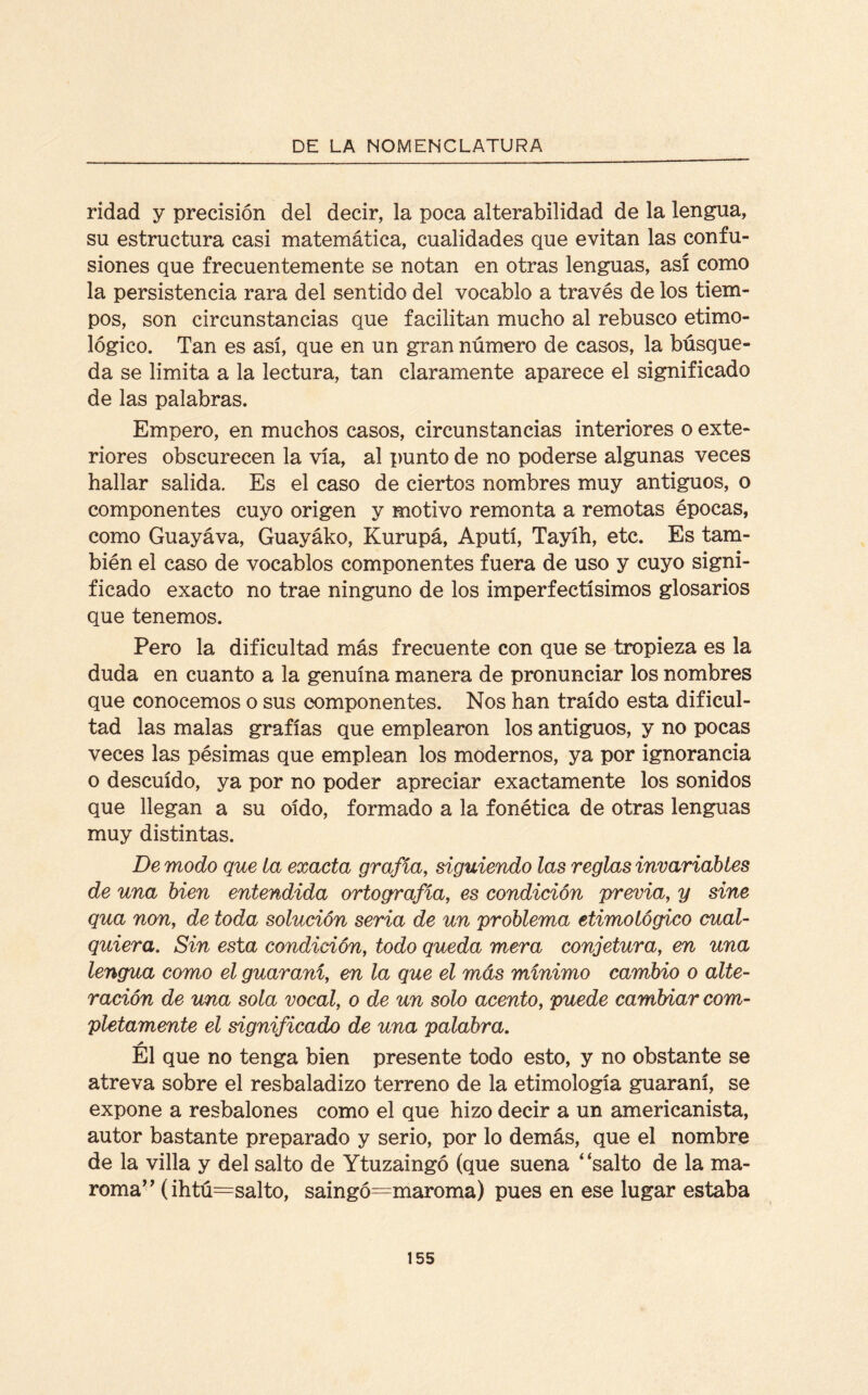 rielad y precisión del decir, la poca alterabilidad de la lengua, su estructura casi matemática, cualidades que evitan las confu¬ siones que frecuentemente se notan en otras lenguas, así como la persistencia rara del sentido del vocablo a través de los tiem¬ pos, son circunstancias que facilitan mucho al rebusco etimo¬ lógico. Tan es así, que en un gran número de casos, la búsque¬ da se limita a la lectura, tan claramente aparece el significado de las palabras. Empero, en muchos casos, circunstancias interiores o exte¬ riores obscurecen la vía, al punto de no poderse algunas veces hallar salida. Es el caso de ciertos nombres muy antiguos, o componentes cuyo origen y motivo remonta a remotas épocas, como Guayáva, Guayáko, Kurupá, Aputí, Tayíh, etc. Es tam¬ bién el caso de vocablos componentes fuera de uso y cuyo signi¬ ficado exacto no trae ninguno de los imperfectísimos glosarios que tenemos. Pero la dificultad más frecuente con que se tropieza es la duda en cuanto a la genuína manera de pronunciar los nombres que conocemos o sus componentes. Nos han traído esta dificul¬ tad las malas grafías que emplearon los antiguos, y no pocas veces las pésimas que emplean los modernos, ya por ignorancia o descuido, ya por no poder apreciar exactamente los sonidos que llegan a su oído, formado a la fonética de otras lenguas muy distintas. De modo que la exacta grafía, siguiendo las reglas invariables de una bien entendida ortografía, es condición previa, y sine qua non, de toda solución sema de un problema etimológico cual¬ quiera. Sin esta condición, todo queda mera conjetura, en una lengua como el guaraní, en la que el más mínimo cambio o alte¬ ración de una sola vocal, o de un solo acento, puede cambiar com¬ pletamente el significad/) de una palabra. El que no tenga bien presente todo esto, y no obstante se atreva sobre el resbaladizo terreno de la etimología guaraní, se expone a resbalones como el que hizo decir a un americanista, autor bastante preparado y serio, por lo demás, que el nombre de la villa y del salto de Ytuzaingó (que suena 4‘salto de la ma¬ roma” (ihtú=salto, saingó=maroma) pues en ese lugar estaba