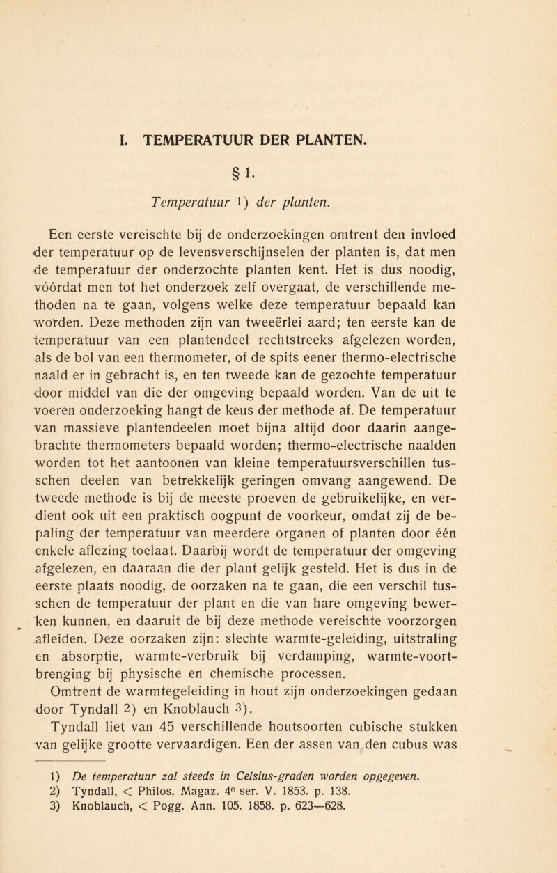 I. TEMPERATUUR DER PLANTEN. Temperatuur 1) der planten. Een eerste vereischte bij de onderzoekingen omtrent den invloed der temperatuur op de levensverschijnselen der planten is, dat men de temperatuur der onderzochte planten kent. Het is dus noodig, vóórdat men tot het onderzoek zelf overgaat, de verschillende me¬ thoden na te gaan, volgens welke deze temperatuur bepaald kan worden. Deze methoden zijn van tweeërlei aard; ten eerste kan de temperatuur van een plantendeel rechtstreeks afgelezen worden, als de bol van een thermometer, of de spits eener thermo-electrische naald er in gebracht is, en ten tweede kan de gezochte temperatuur door middel van die der omgeving bepaald worden. Van de uit te voeren onderzoeking hangt de keus der methode af. De temperatuur van massieve plantendeelen moet bijna altijd door daarin aange¬ brachte thermometers bepaald worden; thermo-electrische naalden worden tot het aantoonen van kleine temperatuursverschillen tus- schen deelen van betrekkelijk geringen omvang aangewend. De tweede methode is bij de meeste proeven de gebruikelijke, en ver¬ dient ook uit een praktisch oogpunt de voorkeur, omdat zij de be¬ paling der temperatuur van meerdere organen of planten door één enkele aflezing toelaat. Daarbij wordt de temperatuur der omgeving afgelezen, en daaraan die der plant gelijk gesteld. Het is dus in de eerste plaats noodig, de oorzaken na te gaan, die een verschil tus- schen de temperatuur der plant en die van hare omgeving bewer¬ ken kunnen, en daaruit de bij deze methode vereischte voorzorgen afleiden. Deze oorzaken zijn: slechte warmte-geleiding, uitstraling en absorptie, warmte-verbruik bij verdamping, warmte-voort- brenging bij physische en chemische processen. Omtrent de warmtegeleiding in hout zijn onderzoekingen gedaan door Tyndall 2) en Knoblauch 3). Tyndall liet van 45 verschillende houtsoorten cubische stukken van gelijke grootte vervaardigen. Een der assen van den cubus was 1) De temperatuur zal steeds in Celsius-graden worden opgegeven. 2) Tyndall, < Philos. Magaz. 4e ser. V. 1853. p. 138.