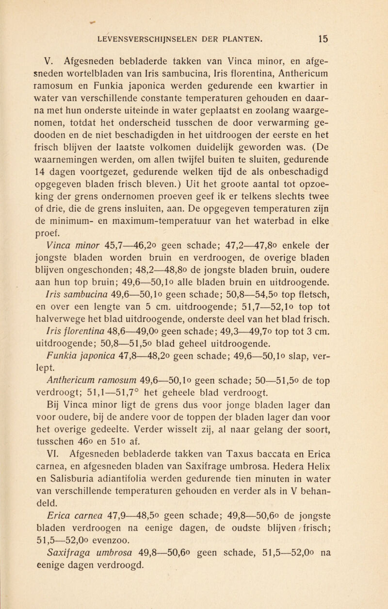 V. Afgesneden bebladerde takken van Vinca minor, en afge¬ sneden wortelbladen van Iris sambucina, Iris florentina, Anthericum ramosum en Funkia japonica werden gedurende een kwartier in water van verschillende constante temperaturen gehouden en daar¬ na met hun onderste uiteinde in water geplaatst en zoolang waarge¬ nomen, totdat het onderscheid tusschen de door verwarming ge- dooden en de niet beschadigden in het uitdroogen der eerste en het frisch blijven der laatste volkomen duidelijk geworden was. (De waarnemingen werden, om allen twijfel buiten te sluiten, gedurende 14 dagen voortgezet, gedurende welken tijd de als onbeschadigd opgegeven bladen frisch bleven.) Uit het groote aantal tot opzoe¬ king der grens ondernomen proeven geef ik er telkens slechts twee of drie, die de grens insluiten, aan. De opgegeven temperaturen zijn de minimum- en maximum-temperatuur van het waterbad in elke proef. Vinca minor 45,7—46,2o geen schade; 47,2—47,8o enkele der jongste bladen worden bruin en verdroogen, de overige bladen blijven ongeschonden; 48,2—48,8o de jongste bladen bruin, oudere aan hun top bruin; 49,6—50,1 o alle bladen bruin en uitdroogende. Iris sambucina 49,6—50,1 o geen schade; 50,8—54,5o top fletsch, en over een lengte van 5 cm. uitdroogende; 51,7—52,lo top tot halverwege het blad uitdroogende, onderste deel van het blad frisch. Iris florentina 48,6—49,0o geen schade; 49,3—49,7o top tot 3 cm. uitdroogende; 50,8—51,5o blad geheel uitdroogende. Funkia japonica 47,8—48,2o geen schade; 49,6—50,1 o slap, ver¬ lept. Anthericum ramosum 49,6—50,1 o geen schade; 50—51,5o de top verdroogt; 51,1—51,7° het geheele blad verdroogt. Bij Vinca minor ligt de grens dus voor jonge bladen lager dan voor oudere, bij de andere voor de toppen der bladen lager dan voor het overige gedeelte. Verder wisselt zij, al naar gelang der soort, tusschen 46o en 51o af. VI. Afgesneden bebladerde takken van Taxus baccata en Erica carnea, en afgesneden bladen van Saxifrage umbrosa. Hedera Helix en Salisburia adiantifolia werden gedurende tien minuten in water van verschillende temperaturen gehouden en verder als in V behan¬ deld. Erica carnea 47,9—48,5o geen schade; 49,8—50,6o de jongste bladen verdroogen na eenige dagen, de oudste blijven /frisch; 51,5—52,0o evenzoo. Saxifraga umbrosa 49,8—50,6o geen schade, 51,5—52,0o na eenige dagen verdroogd.