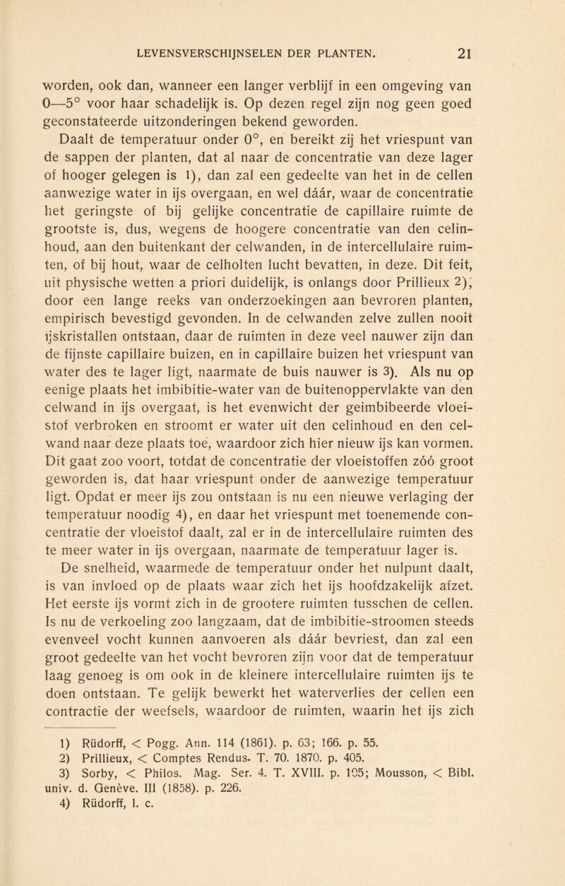 worden, ook dan, wanneer een langer verblijf in een omgeving van 0—5° voor haar schadelijk is. Op dezen regel zijn nog geen goed geconstateerde uitzonderingen bekend geworden. Daalt de temperatuur onder 0°, en bereikt zij het vriespunt van de sappen der planten, dat al naar de concentratie van deze lager of hooger gelegen is 1), dan zal een gedeelte van het in de cellen aanwezige water in ijs overgaan, en wel daar, waar de concentratie het geringste of bij gelijke concentratie de capillaire ruimte de grootste is, dus, wegens de hoogere concentratie van den celin¬ houd, aan den buitenkant der celwanden, in de intercellulaire ruim¬ ten, of bij hout, waar de ceiholten lucht bevatten, in deze. Dit feit, uit physische wetten a priori duidelijk, is onlangs door Prillieux 2), door een lange reeks van onderzoekingen aan bevroren planten, empirisch bevestigd gevonden. In de celwanden zelve zullen nooit ijskristallen ontstaan, daar de ruimten in deze veel nauwer zijn dan de fijnste capillaire buizen, en in capillaire buizen het vriespunt van water des te lager ligt, naarmate de buis nauwer is 3). Als nu op eenige plaats het imbibitie-water van de buitenoppervlakte van den celwand in ijs overgaat, is het evenwicht der geimbibeerde vloei¬ stof verbroken en stroomt er water uit den celinhoud en den cel¬ wand naar deze plaats toe, waardoor zich hier nieuw ijs kan vormen. Dit gaat zoo voort, totdat de concentratie der vloeistoffen zóó groot geworden is, dat haar vriespunt onder de aanwezige temperatuur ligt. Opdat er meer ijs zou ontstaan is nu een nieuwe verlaging der temperatuur noodig 4), en daar het vriespunt met toenemende con¬ centratie der vloeistof daalt, zal er in de intercellulaire ruimten des te meer water in ijs overgaan, naarmate de temperatuur lager is. De snelheid, waarmede de temperatuur onder het nulpunt daalt, is van invloed op de plaats waar zich het ijs hoofdzakelijk afzet. Het eerste ijs vormt zich in de grootere ruimten tusschen de cellen. Is nu de verkoeling zoo langzaam, dat de imbibitie-stroomen steeds evenveel vocht kunnen aanvoeren als daar bevriest, dan zal een groot gedeelte van het vocht bevroren zijn voor dat de temperatuur laag genoeg is om ook in de kleinere intercellulaire ruimten ijs te doen ontstaan. Te gelijk bewerkt het waterverlies der cellen een contractie der weefsels, waardoor de ruimten, waarin het ijs zich 1) Rüdorff, < Pogg. Ann. 114 (1861). p. 63; 166. p. 55. 2) Prillieux, < Comptes Rendus. T. 70. 1870. p. 405. 3) Sorby, < Philos. Mag. Ser. 4. T. XVIII. p. 105; Mousson, < Bibl. univ. d. Genève. III (1858). p. 226. 4) Rüdorff, 1. c.
