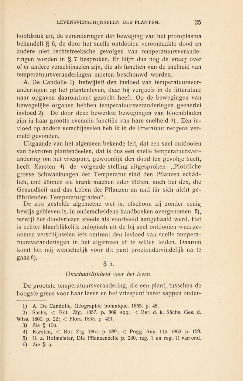 hoofdstuk uit, de veranderingen der beweging van het protoplasma behandelt § 6, de door het snelle ontdooien veroorzaakte dood en andere niet rechtstreeksche gevolgen van temperatuursverande¬ ringen worden in § 7 besproken. Er blijft dus nog de vraag over of er andere verschijnselen zijn, die als functiën van de snelheid van temperatuursveranderingen moeten beschouwd worden. A. De Candolle l) betwijfelt den invloed van temperatuursver¬ anderingen op het plantenleven, daar hij vergeefs in de litteratuur naar opgaven daaromtrent gezocht heeft. Op de bewegingen van bewegelijke organen hebben temperatuursveranderingen geenerlei invloed 2). De door deze bewerkte bewegingen van bloembladen zijn in haar grootte evenmin functiën van hare snelheid 3). Een in¬ vloed op andere verschijnselen heb ik in de litteratuur nergens ver¬ meld gevonden. Uitgaande van het algemeen bekende feit, dat een snel ontdooien van bevroren plantendeelen, dat is dus een snelle temperatuursver¬ andering om het vriespunt, gewoonlijk den dood ten gevolge heeft, heeft Karsten 4) de volgende stelling uitgesproken: „Plötzliche grosse Schwankungen der Temperatur sind den Pflanzen schäd¬ lich, und können sie krank machen oder tödten, auch bei den, die Gesundheit und das Leben der Pflanzen an und für sich nicht ge¬ fährdenden Temperaturgraden”. De zoo gestelde algemeene wet is, ofschoon zij zonder eenig bewijs gebleven is, in onderscheidene handboeken overgenomen 5)? terwijl het doodvriezen steeds als voorbeeld aangehaald werd. Het is echter klaarblijkelijk onlogisch uit de bij snel ontdooien waarge¬ nomen verschijnselen iets omtrent den invloed van snelle tempera¬ tuursveranderingen in het algemeen af te willen leiden. Daarom komt het mij wenschelijk voor dit punt proefondervindelijk na te gaan 6). § 5. Onschadelijkheid voor het leven. De grootste temperatuursverandering, die een plant, tusschen de hoogste grens voor haar leven en het vriespunt harer sappen onder- 1) A. De Candolle, Géographie botanique. 1855. p. 48. 2) Sachs, < Bot. Ztg. 1857. p. 809 sqq; < Ber. d. k. Sächs. Ges. d. Wiss. 1860. p. 22; < Flora 1863. p. 451. 3) Zie § IOq. 4) Karsten, < Bot. Ztg. 1861. p. 289; < Pogg. Ann. 115. 1862. p. 159. 5) O. a. Hofmeister, Die Pflanzenzelle p. 280, reg. 1 en reg. 11 van ond. 6) Zie § 5.