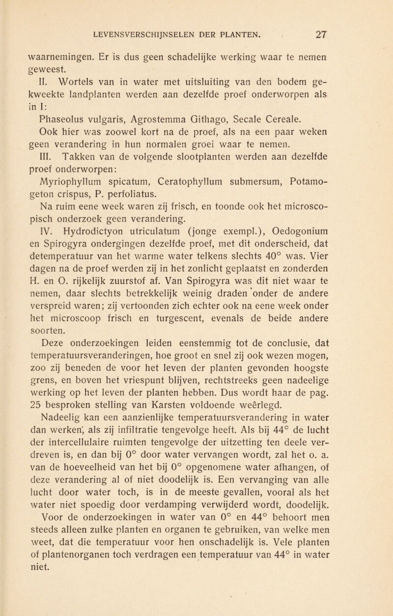 waarnemingen. Er is dus geen schadelijke werking waar te nemen geweest. II. Wortels van in water met uitsluiting van den bodem ge¬ kweekte landplanten werden aan dezelfde proef onderworpen als in I: Phaseolus vulgaris, Agrostemma Githago, Secale Cereale. Ook hier was zoowel kort na de proef, als na een paar weken geen verandering in hun normalen groei waar te nemen. III. Takken van de volgende slootplanten werden aan dezelfde proef onderworpen: Myriophyllum spicatum, Ceratophyllum submersum, Potamo- geton crispus, P. perfoliatus. Na ruim eene week waren zij frisch, en toonde ook het microsco¬ pisch onderzoek geen verandering. IV. Hydrodictyon utriculatum (jonge exempl.), Oedogonium en Spirogyra ondergingen dezelfde proef, met dit onderscheid, dat detemperatuur van het warme water telkens slechts 40° was. Vier dagen na de proef werden zij in het zonlicht geplaatst en zonderden H. en O. rijkelijk zuurstof af. Van Spirogyra was dit niet waar te nemen, daar slechts betrekkelijk weinig draden 'onder de andere verspreid waren; zij vertoonden zich echter ook na eene v/eek onder het microscoop frisch en turgescent, evenals de beide andere soorten. Deze onderzoekingen leiden eenstemmig tot de conclusie, dat temperatuursveranderingen, hoe groot en snel zij ook wezen mogen, zoo zij beneden de voor het leven der planten gevonden hoogste grens, en boven het vriespunt blijven, rechtstreeks geen nadeelige werking op het leven der planten hebben. Dus wordt haar de pag. 25 besproken stelling van Karsten voldoende weerlegd. Nadeelig kan een aanzienlijke temperatuursverandering in water dan werken, als zij infiltratie tengevolge heeft. Als bij 44° de lucht der intercellulaire ruimten tengevolge der uitzetting ten deele ver¬ dreven is, en dan bij 0° door water vervangen wordt, zal het o. a. van de hoeveelheid van het bij 0° opgenomene water afhangen, of deze verandering al of niet doodelijk is. Een vervanging van alle lucht door water toch, is in de meeste gevallen, vooral als het water niet spoedig door verdamping verwijderd wordt, doodelijk. Voor de onderzoekingen in water van 0° en 44° behoort men steeds alleen zulke planten en organen te gebruiken, van welke men weet, dat die temperatuur voor hen onschadelijk is. Vele planten of plantenorganen toch verdragen een temperatuur van 44° in water niet.