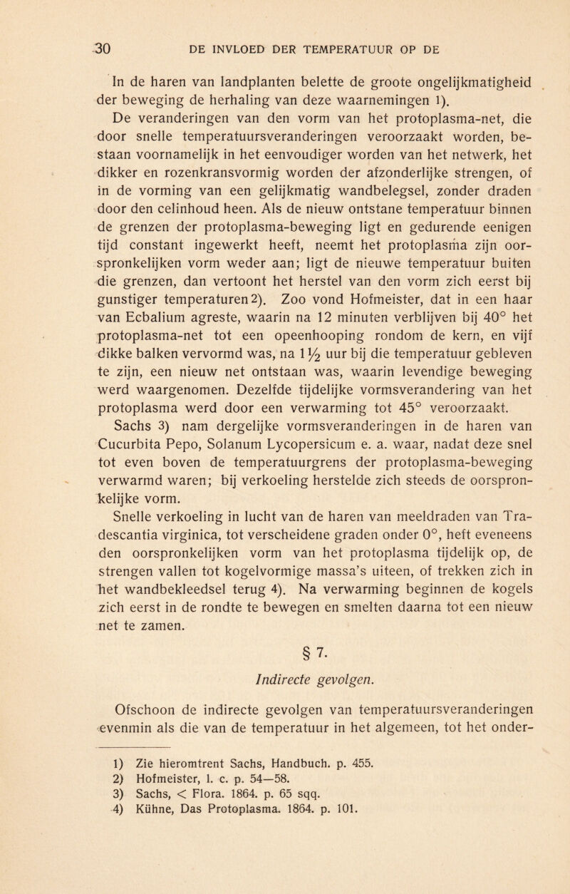 In de haren van landplanten belette de groote ongelijkmatigheid der beweging de herhaling van deze waarnemingen 1). De veranderingen van den vorm van het protoplasma-net, die door snelle temperatuursveranderingen veroorzaakt worden, be¬ staan voornamelijk in het eenvoudiger worden van het netwerk, het dikker en rozenkransvormig worden der afzonderlijke strengen, of in de vorming van een gelijkmatig wandbelegsel, zonder draden door den celinhoud heen. Als de nieuw ontstane temperatuur binnen de grenzen der protoplasma-beweging ligt en gedurende eenigen tijd constant ingewerkt heeft, neemt het protoplasma zijn oor- spronkelijken vorm weder aan; ligt de nieuwe temperatuur buiten die grenzen, dan vertoont het herstel van den vorm zich eerst bij gunstiger temperaturen 2). Zoo vond Hofmeister, dat in een haar van Ecbalium agreste, waarin na 12 minuten verblijven bij 40° het protoplasma-net tot een opeenhooping rondom de kern, en vijf dikke balken vervormd was, na 1 y2 uur bij die temperatuur gebleven te zijn, een nieuw net ontstaan was, waarin levendige beweging werd waargenomen. Dezelfde tijdelijke vormsverandering van het protoplasma werd door een verwarming tot 45° veroorzaakt. Sachs 3) nam dergelijke vormsveranderingen in de haren van Cucurbita Pepo, Solanum Lycopersicum e. a. waar, nadat deze snel tot even boven de temperatuurgrens der protoplasma-beweging verwarmd waren; bij verkoeling herstelde zich steeds de oorspron¬ kelijke vorm. Snelle verkoeling in lucht van de haren van meeldraden van Tra- descantia virginica, tot verscheidene graden onder 0°, heft eveneens den oorspronkelijken vorm van het protoplasma tijdelijk op, de strengen vallen tot kogelvormige massa’s uiteen, of trekken zich in het wandbekleedsel terug 4). Na verwarming beginnen de kogels zich eerst in de rondte te bewegen en smelten daarna tot een nieuw net te zamen. § 7. Indirecte gevolgen. Ofschoon de indirecte gevolgen van temperatuursveranderingen ■evenmin als die van de temperatuur in het algemeen, tot het onder- 1) Zie hieromtrent Sachs, Handbuch, p. 455. 2) Hofmeister, 1. c. p. 54—58. 3) Sachs, < Flora. 1864. p. 65 sqq. 4) Kühne, Das Protoplasma. 1864. p. 101.