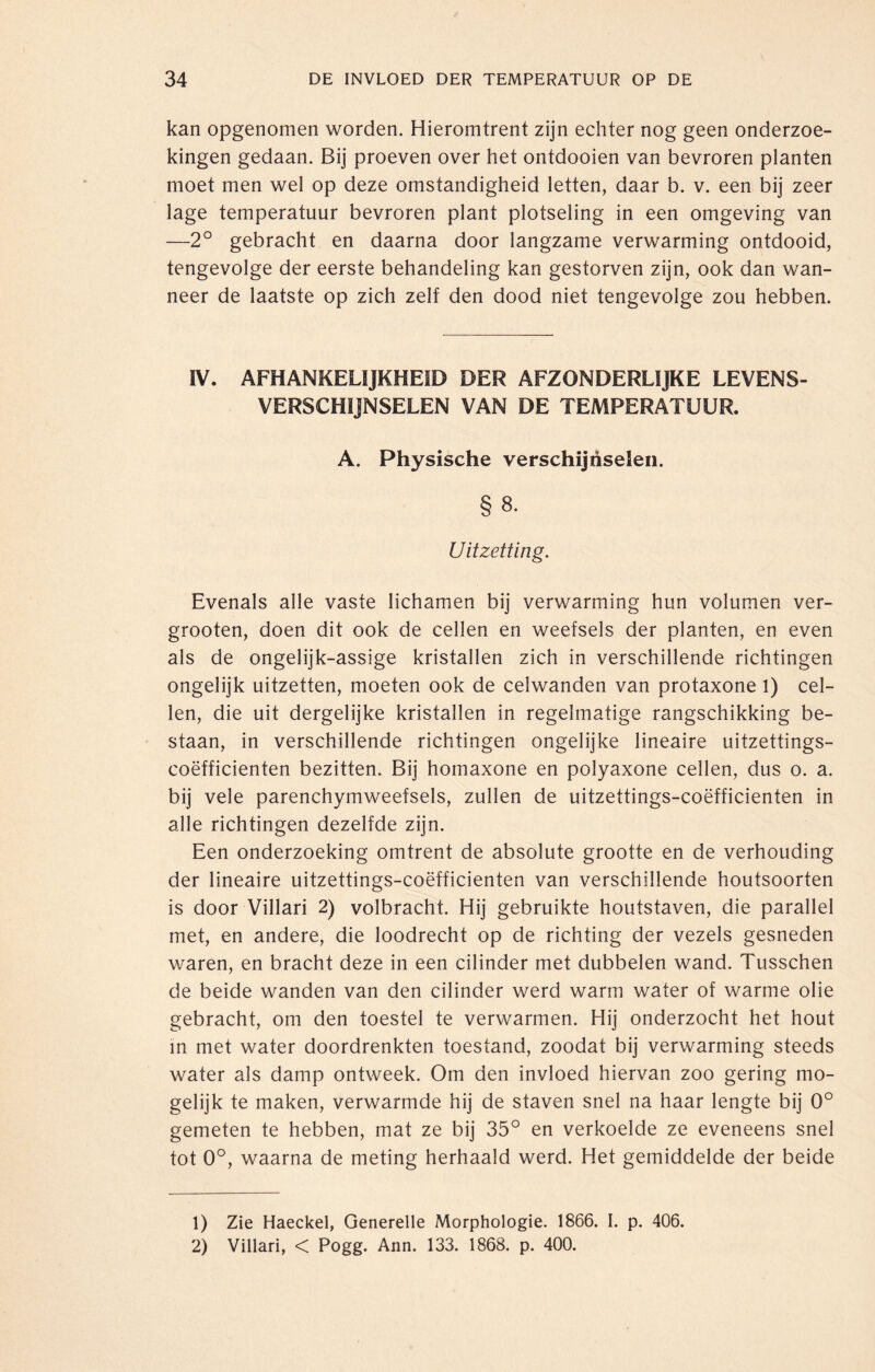 kan opgenomen worden. Hieromtrent zijn echter nog geen onderzoe¬ kingen gedaan. Bij proeven over het ontdooien van bevroren planten moet men wel op deze omstandigheid letten, daar b. v. een bij zeer lage temperatuur bevroren plant plotseling in een omgeving van —2° gebracht en daarna door langzame verwarming ontdooid, tengevolge der eerste behandeling kan gestorven zijn, ook dan wan¬ neer de laatste op zich zelf den dood niet tengevolge zou hebben. IV. AFHANKELIJKHEID DER AFZONDERLIJKE LEVENS¬ VERSCHIJNSELEN VAN DE TEMPERATUUR. A. Physische verschijnselen. § 8. Uitzetting. Evenals alle vaste lichamen bij verwarming hun volumen ver- grooten, doen dit ook de cellen en weefsels der planten, en even als de ongelijk-assige kristallen zich in verschillende richtingen ongelijk uitzetten, moeten ook de celwanden van protaxone 1) cel¬ len, die uit dergelijke kristallen in regelmatige rangschikking be¬ staan, in verschillende richtingen ongelijke lineaire uitzettings- coëfficienten bezitten. Bij homaxone en polyaxone cellen, dus o. a. bij vele parenchymweefsels, zullen de uitzettings-coëfficienten in alle richtingen dezelfde zijn. Een onderzoeking omtrent de absolute grootte en de verhouding der lineaire uitzettings-coëfficienten van verschillende houtsoorten is door Villari 2) volbracht. Hij gebruikte houtstaven, die parallel met, en andere, die loodrecht op de richting der vezels gesneden waren, en bracht deze in een cilinder met dubbelen wand. Tusschen de beide wanden van den cilinder werd warm water of warme olie gebracht, om den toestel te verwarmen. Hij onderzocht het hout in met water doordrenkten toestand, zoodat bij verwarming steeds water als damp ontweek. Om den invloed hiervan zoo gering mo¬ gelijk te maken, verwarmde hij de staven snel na haar lengte bij 0° gemeten te hebben, mat ze bij 35° en verkoelde ze eveneens snel tot 0°, waarna de meting herhaald werd. Het gemiddelde der beide 1) Zie Haeckel, Generelle Morphologie. 1866. I. p. 406. 2) Villari, < Pogg. Ann. 133. 1868. p. 400.