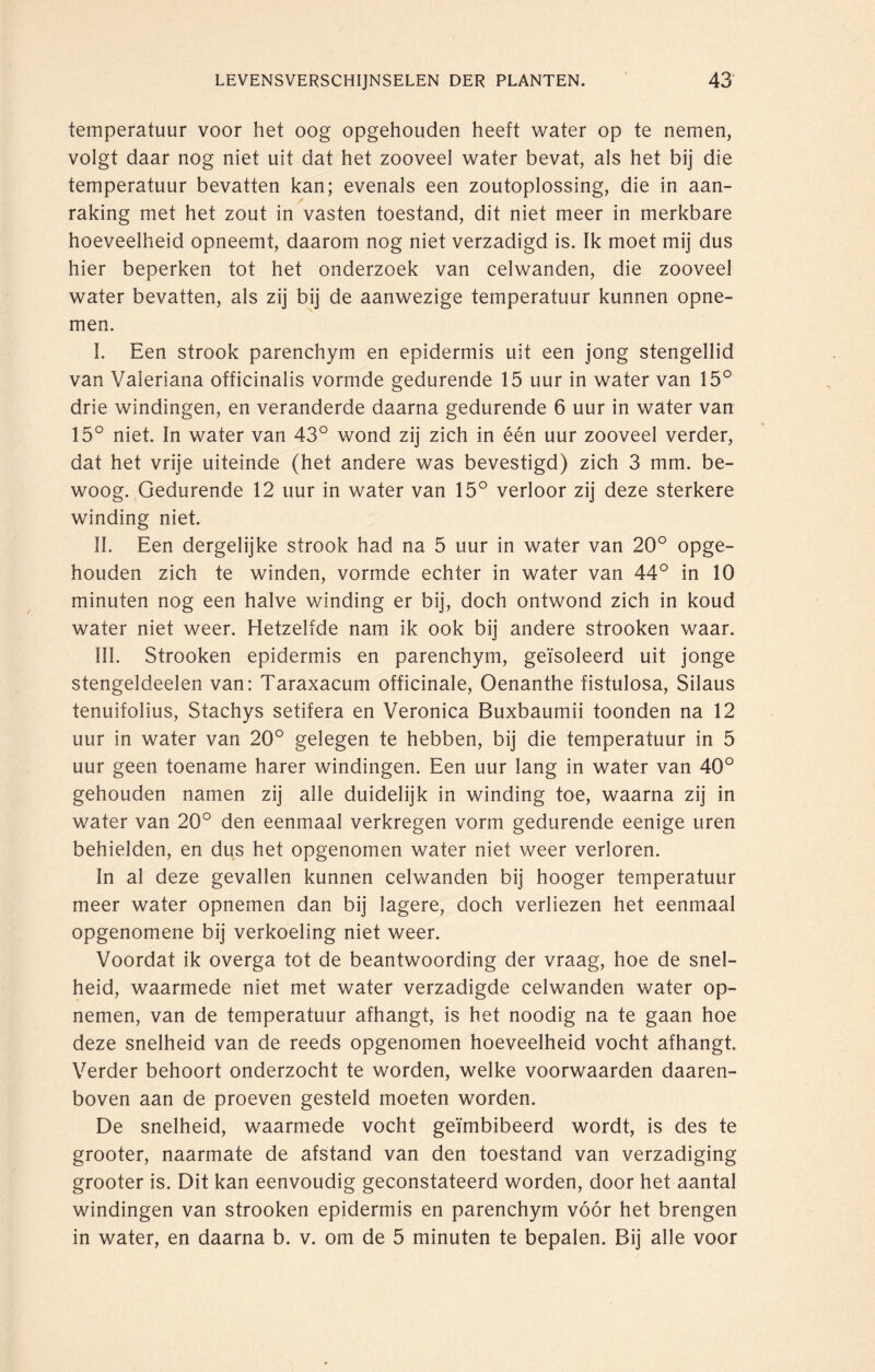 temperatuur voor het oog opgehouden heeft water op te nemen, volgt daar nog niet uit dat het zooveel water bevat, als het bij die temperatuur bevatten kan; evenals een zoutoplossing, die in aan¬ raking met het zout in vasten toestand, dit niet meer in merkbare hoeveelheid opneemt, daarom nog niet verzadigd is. Ik moet mij dus hier beperken tot het onderzoek van celwanden, die zooveel water bevatten, als zij bij de aanwezige temperatuur kunnen opne¬ men. I. Een strook parenchym en epidermis uit een jong stengellid van Valeriana officinalis vormde gedurende 15 uur in water van 15° drie windingen, en veranderde daarna gedurende 6 uur in water van 15° niet. In water van 43° wond zij zich in één uur zooveel verder, dat het vrije uiteinde (het andere was bevestigd) zich 3 mm. be¬ woog. Gedurende 12 uur in water van 15° verloor zij deze sterkere winding niet. II. Een dergelijke strook had na 5 uur in water van 20° opge¬ houden zich te winden, vormde echter in water van 44° in 10 minuten nog een halve winding er bij, doch ontwond zich in koud water niet weer. Hetzelfde nam ik ook bij andere strooken waar. III. Strooken epidermis en parenchym, geïsoleerd uit jonge stengeldeelen van: Taraxacum officinale, Oenanthe fistulosa, Silaus tenuifolius, Stachys setifera en Veronica Buxbaumii toonden na 12 uur in water van 20° gelegen te hebben, bij die temperatuur in 5 uur geen toename harer windingen. Een uur lang in water van 40° gehouden namen zij alle duidelijk in winding toe, waarna zij in water van 20° den eenmaal verkregen vorm gedurende eenige uren behielden, en dus het opgenomen water niet weer verloren. In al deze gevallen kunnen celwanden bij hooger temperatuur meer water opnemen dan bij lagere, doch verliezen het eenmaal opgenomene bij verkoeling niet weer. Voordat ik overga tot de beantwoording der vraag, hoe de snel¬ heid, waarmede niet met water verzadigde celwanden water op¬ nemen, van de temperatuur afhangt, is het noodig na te gaan hoe deze snelheid van de reeds opgenomen hoeveelheid vocht afhangt. Verder behoort onderzocht te worden, welke voorwaarden daaren¬ boven aan de proeven gesteld moeten worden. De snelheid, waarmede vocht geïmbibeerd wordt, is des te grooter, naarmate de afstand van den toestand van verzadiging grooter is. Dit kan eenvoudig geconstateerd worden, door het aantal windingen van strooken epidermis en parenchym vóór het brengen in water, en daarna b. v. om de 5 minuten te bepalen. Bij alle voor