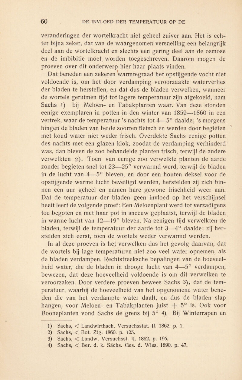 veranderingen der wortelkracht niet geheel zuiver aan. Het is ech¬ ter bijna zeker, dat van de waargenomen versnelling een belangrijk deel aan de wortelkracht en slechts een gering deel aan de osmose en de imbibitie moet, worden toegeschreven. Daarom mogen de proeven over dit onderwerp hier haar plaats vinden. Dat beneden een zekeren warmtegraad het opstijgende vocht niet voldoende is, om het door verdamping veroorzaakte waterverlies der bladen te herstellen, en dat dus de bladen verwelken, wanneer de wortels geruimen tijd tot lagere temperatuur zijn afgekoeld, nam Sachs 1) bij Meloen- en Tabakplanten waar. Van deze stonden eenige exemplaren in potten in den winter van 1859—1860 in een vertrek, waar de temperatuur ’s nachts tot 4—5° daalde; ’s morgens hingen de bladen van beide soorten fletsch en werden door begieten met koud water niet weder frisch. Overdekte Sachs eenige potten des nachts met een glazen klok, zoodat de verdamping verhinderd was, dan bleven de zoo behandelde planten frisch, terwijl de andere verwelkten 2). Toen van eenige zoo verwelkte planten de aarde zonder begieten snel tot 23—25° verwarmd werd, terwijl de bladen in de lucht van 4—5° bleven, en door een houten deksel voor de opstijgende warme lucht beveiligd werden, herstelden zij zich bin¬ nen een uur geheel en namen hare gewone frischheid weer aan. Dat de temperatuur der bladen geen invloed op het verschijnsel heeft leert de volgende proef: Een Meloenplant werd tot verzadigens toe begoten en met haar pot in sneeuw geplaatst, terwijl de bladen in warme lucht van 12—19° bleven. Na eenigen tijd verwelkten de bladen, terwijl de temperatuur der aarde tot 3—4° daalde; zij her¬ stelden zich eerst, toen de wortels weder verwarmd werden. In al deze proeven is het verwelken dus het gevolg daarvan, dat de wortels bij lage temperaturen niet zoo veel water opnemen, als de bladen verdampen. Rechtstreeksche bepalingen van de hoeveel¬ heid water, die de bladen in drooge lucht van 4—5° verdampen, bewezen, dat deze hoeveelheid voldoende is om dit verwelken te veroorzaken. Door verdere proeven bewees Sachs 3), dat de tem¬ peratuur, waarbij de hoeveelheid van het opgenomene water bene¬ den die van het verdampte water daalt, en dus de bladen slap hangen, voor Meloen- en Tabakplanten juist -f- 5° is. Ook voor Booneplanten vond Sachs de grens bij 5° 4). Bij Winterrapen en 1) Sachs, < Landwirthsch. Versuchsstat. II. 1862. p. 1. 2) Sachs, < Bot. Ztg. 1860. p. 125. 3) Sachs, < Landw. Versuchsst. II. 1862. p. 195. 4) Sachs, < Ber. d. k. Sächs. Ges. d. Wiss. 1890. p. 47.